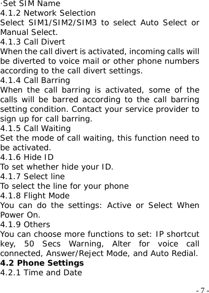  - 7 -·Set SIM Name 4.1.2 Network Selection Select SIM1/SIM2/SIM3 to select Auto Select or Manual Select. 4.1.3 Call Divert When the call divert is activated, incoming calls will be diverted to voice mail or other phone numbers according to the call divert settings. 4.1.4 Call Barring When the call barring is activated, some of the calls will be barred according to the call barring setting condition. Contact your service provider to sign up for call barring. 4.1.5 Call Waiting Set the mode of call waiting, this function need to be activated. 4.1.6 Hide ID To set whether hide your ID. 4.1.7 Select line To select the line for your phone 4.1.8 Flight Mode You can do the settings: Active or Select When Power On. 4.1.9 Others You can choose more functions to set: IP shortcut key, 50 Secs Warning, Alter for voice call connected, Answer/Reject Mode, and Auto Redial. 4.2 Phone Settings 4.2.1 Time and Date 