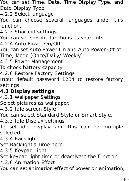  - 8 -You can set Time, Date, Time Display Type, and Date Display Type. 4.2.2 Select language You can choose several languages under this function. 4.2.3 Shortcut settings You can set specific functions as shortcuts.  4.2.4 Auto Power On/Off You can set Auto Power On and Auto Power Off of: Time, Mode (Once/Daily/ Weekly). 4.2.5 Power Management To check battery capacity 4.2.6 Restore Factory Settings Input default password 1234 to restore factory settings. 4.3 Display settings 4.3.1 Wallpaper Settings Select pictures as wallpaper. 4.3.2 Idle screen Style You can select Standard Style or Smart Style. 4.3.3 Idle Display settings To set idle display and this can be multiple selected. 4.3.4 Backlight Set Backlight’s Time here. 4.3.5 Keypad Light Set keypad light time or deactivate the function. 4.3.6 Animation Effect You can set animation effect of power on animation, 