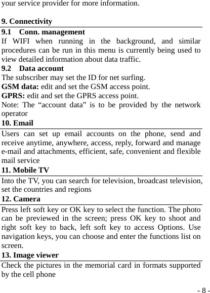  - 8 -your service provider for more information.  9. Connectivity 9.1  Conn. management If WIFI when running in the background, and similar procedures can be run in this menu is currently being used to view detailed information about data traffic. 9.2  Data account The subscriber may set the ID for net surfing.   GSM data: edit and set the GSM access point. GPRS: edit and set the GPRS access point. Note: The “account data” is to be provided by the network operator 10. Email Users can set up email accounts on the phone, send and receive anytime, anywhere, access, reply, forward and manage e-mail and attachments, efficient, safe, convenient and flexible mail service 11. Mobile TV Into the TV, you can search for television, broadcast television, set the countries and regions 12. Camera Press left soft key or OK key to select the function. The photo can be previewed in the screen; press OK key to shoot and right soft key to back, left soft key to access Options. Use navigation keys, you can choose and enter the functions list on screen. 13. Image viewer Check the pictures in the memorial card in formats supported by the cell phone 