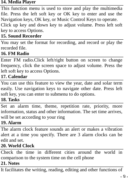  - 9 -14. Media Player This function menu is used to store and play the multimedia file. Press the left soft key or OK key to enter and use the Navigation keys, OK key, or Music Control Keys to operate. Click up key and down key to adjust volume. Press left soft key to access Options. 15. Sound Recorder   You may set the format for recording, and record or play the recorded file. 16. FM Radio Enter FM radio.Click left/right button on screen to change frequency, click the screen space to adjust volume. Press the left soft key to access Options. 17. Calendar You can use this feature to view the year, date and solar term easily. Use navigation keys to navigate other date. Press left soft key, you can enter to submenu to do options. 18. Tasks Set an alarm time, theme, repetition rate, priority, more information, status and other information. The set time arrives, will be set according to your ring 19. Alarm The alarm clock feature sounds an alert or makes a vibration alert at a time you specify. There are 3 alarm clocks can be edit and set. 20. World Clock Check the time in different cities around the world in comparison to the system time on the cell phone 21. Notes It facilitates the writing, reading, editing and other functions of 