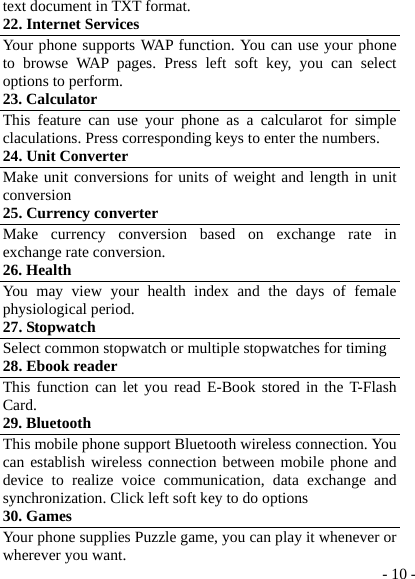  - 10 -text document in TXT format. 22. Internet Services   Your phone supports WAP function. You can use your phone to browse WAP pages. Press left soft key, you can select options to perform. 23. Calculator This feature can use your phone as a calcularot for simple claculations. Press corresponding keys to enter the numbers. 24. Unit Converter Make unit conversions for units of weight and length in unit conversion  25. Currency converter Make currency conversion based on exchange rate in exchange rate conversion. 26. Health   You may view your health index and the days of female physiological period. 27. Stopwatch Select common stopwatch or multiple stopwatches for timing 28. Ebook reader This function can let you read E-Book stored in the T-Flash Card. 29. Bluetooth This mobile phone support Bluetooth wireless connection. You can establish wireless connection between mobile phone and device to realize voice communication, data exchange and synchronization. Click left soft key to do options 30. Games Your phone supplies Puzzle game, you can play it whenever or wherever you want. 