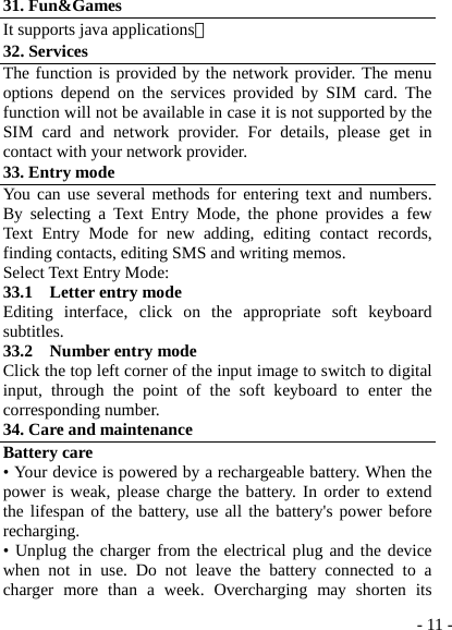  - 11 -31. Fun&amp;Games It supports java applications。 32. Services The function is provided by the network provider. The menu options depend on the services provided by SIM card. The function will not be available in case it is not supported by the SIM card and network provider. For details, please get in contact with your network provider. 33. Entry mode You can use several methods for entering text and numbers. By selecting a Text Entry Mode, the phone provides a few Text Entry Mode for new adding, editing contact records, finding contacts, editing SMS and writing memos. Select Text Entry Mode: 33.1  Letter entry mode Editing interface, click on the appropriate soft keyboard subtitles. 33.2  Number entry mode Click the top left corner of the input image to switch to digital input, through the point of the soft keyboard to enter the corresponding number. 34. Care and maintenance Battery care • Your device is powered by a rechargeable battery. When the power is weak, please charge the battery. In order to extend the lifespan of the battery, use all the battery&apos;s power before recharging. • Unplug the charger from the electrical plug and the device when not in use. Do not leave the battery connected to a charger more than a week. Overcharging may shorten its 
