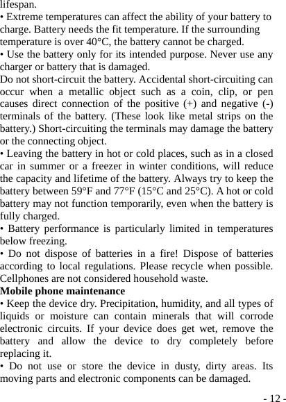  - 12 -lifespan. • Extreme temperatures can affect the ability of your battery to charge. Battery needs the fit temperature. If the surrounding temperature is over 40°C, the battery cannot be charged. • Use the battery only for its intended purpose. Never use any charger or battery that is damaged. Do not short-circuit the battery. Accidental short-circuiting can occur when a metallic object such as a coin, clip, or pen causes direct connection of the positive (+) and negative (-) terminals of the battery. (These look like metal strips on the battery.) Short-circuiting the terminals may damage the battery or the connecting object. • Leaving the battery in hot or cold places, such as in a closed car in summer or a freezer in winter conditions, will reduce the capacity and lifetime of the battery. Always try to keep the battery between 59°F and 77°F (15°C and 25°C). A hot or cold battery may not function temporarily, even when the battery is fully charged. • Battery performance is particularly limited in temperatures below freezing. • Do not dispose of batteries in a fire! Dispose of batteries according to local regulations. Please recycle when possible. Cellphones are not considered household waste. Mobile phone maintenance • Keep the device dry. Precipitation, humidity, and all types of liquids or moisture can contain minerals that will corrode electronic circuits. If your device does get wet, remove the battery and allow the device to dry completely before replacing it. • Do not use or store the device in dusty, dirty areas. Its moving parts and electronic components can be damaged. 