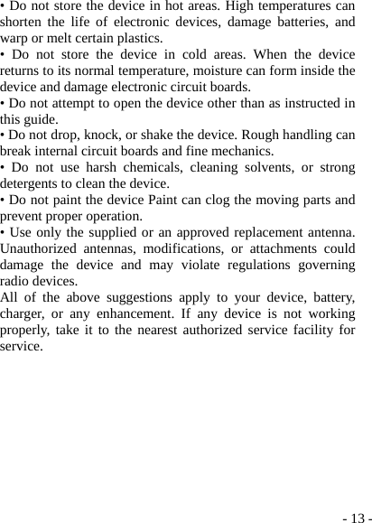  - 13 -• Do not store the device in hot areas. High temperatures can shorten the life of electronic devices, damage batteries, and warp or melt certain plastics. • Do not store the device in cold areas. When the device returns to its normal temperature, moisture can form inside the device and damage electronic circuit boards. • Do not attempt to open the device other than as instructed in this guide. • Do not drop, knock, or shake the device. Rough handling can break internal circuit boards and fine mechanics. • Do not use harsh chemicals, cleaning solvents, or strong detergents to clean the device. • Do not paint the device Paint can clog the moving parts and prevent proper operation. • Use only the supplied or an approved replacement antenna. Unauthorized antennas, modifications, or attachments could damage the device and may violate regulations governing radio devices. All of the above suggestions apply to your device, battery, charger, or any enhancement. If any device is not working properly, take it to the nearest authorized service facility for service.  