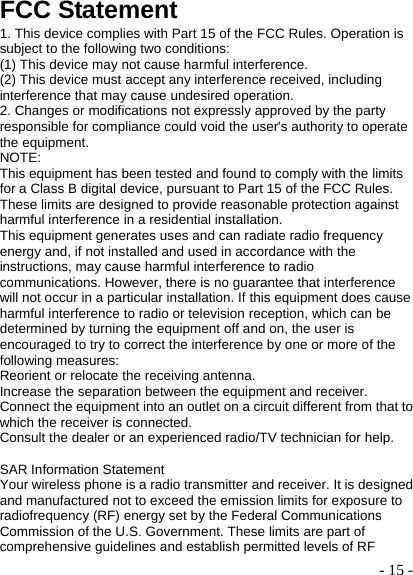  - 15 -FCC Statement 1. This device complies with Part 15 of the FCC Rules. Operation is subject to the following two conditions: (1) This device may not cause harmful interference. (2) This device must accept any interference received, including interference that may cause undesired operation. 2. Changes or modifications not expressly approved by the party responsible for compliance could void the user&apos;s authority to operate the equipment. NOTE:  This equipment has been tested and found to comply with the limits for a Class B digital device, pursuant to Part 15 of the FCC Rules. These limits are designed to provide reasonable protection against harmful interference in a residential installation. This equipment generates uses and can radiate radio frequency energy and, if not installed and used in accordance with the instructions, may cause harmful interference to radio communications. However, there is no guarantee that interference will not occur in a particular installation. If this equipment does cause harmful interference to radio or television reception, which can be determined by turning the equipment off and on, the user is encouraged to try to correct the interference by one or more of the following measures: Reorient or relocate the receiving antenna. Increase the separation between the equipment and receiver. Connect the equipment into an outlet on a circuit different from that to which the receiver is connected.   Consult the dealer or an experienced radio/TV technician for help.  SAR Information Statement Your wireless phone is a radio transmitter and receiver. It is designed and manufactured not to exceed the emission limits for exposure to radiofrequency (RF) energy set by the Federal Communications Commission of the U.S. Government. These limits are part of comprehensive guidelines and establish permitted levels of RF 