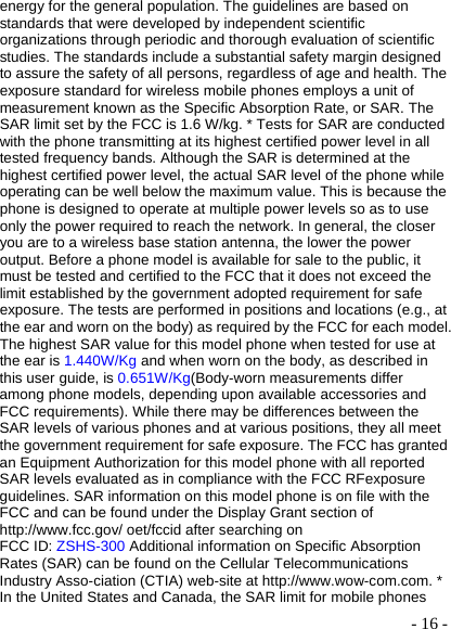  - 16 -energy for the general population. The guidelines are based on standards that were developed by independent scientific organizations through periodic and thorough evaluation of scientific studies. The standards include a substantial safety margin designed to assure the safety of all persons, regardless of age and health. The exposure standard for wireless mobile phones employs a unit of measurement known as the Specific Absorption Rate, or SAR. The SAR limit set by the FCC is 1.6 W/kg. * Tests for SAR are conducted with the phone transmitting at its highest certified power level in all tested frequency bands. Although the SAR is determined at the highest certified power level, the actual SAR level of the phone while operating can be well below the maximum value. This is because the phone is designed to operate at multiple power levels so as to use only the power required to reach the network. In general, the closer you are to a wireless base station antenna, the lower the power output. Before a phone model is available for sale to the public, it must be tested and certified to the FCC that it does not exceed the limit established by the government adopted requirement for safe exposure. The tests are performed in positions and locations (e.g., at the ear and worn on the body) as required by the FCC for each model. The highest SAR value for this model phone when tested for use at the ear is 1.440W/Kg and when worn on the body, as described in this user guide, is 0.651W/Kg(Body-worn measurements differ among phone models, depending upon available accessories and FCC requirements). While there may be differences between the SAR levels of various phones and at various positions, they all meet the government requirement for safe exposure. The FCC has granted an Equipment Authorization for this model phone with all reported SAR levels evaluated as in compliance with the FCC RFexposure guidelines. SAR information on this model phone is on file with the FCC and can be found under the Display Grant section of http://www.fcc.gov/ oet/fccid after searching on   FCC ID: ZSHS-300 Additional information on Specific Absorption Rates (SAR) can be found on the Cellular Telecommunications Industry Asso-ciation (CTIA) web-site at http://www.wow-com.com. * In the United States and Canada, the SAR limit for mobile phones 