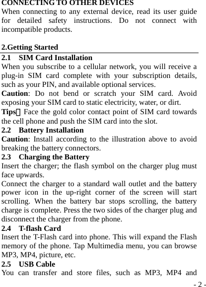  - 2 -CONNECTING TO OTHER DEVICES When connecting to any external device, read its user guide for detailed safety instructions. Do not connect with incompatible products.  2.Getting Started 2.1  SIM Card Installation When you subscribe to a cellular network, you will receive a plug-in SIM card complete with your subscription details, such as your PIN, and available optional services. Caution: Do not bend or scratch your SIM card. Avoid exposing your SIM card to static electricity, water, or dirt. Tips：Face the gold color contact point of SIM card towards the cell phone and push the SIM card into the slot. 2.2  Battery Installation Caution: Install according to the illustration above to avoid breaking the battery connectors. 2.3  Charging the Battery Insert the charger; the flash symbol on the charger plug must face upwards. Connect the charger to a standard wall outlet and the battery power icon in the up-right corner of the screen will start scrolling. When the battery bar stops scrolling, the battery charge is complete. Press the two sides of the charger plug and disconnect the charger from the phone. 2.4  T-flash Card Insert the T-Flash card into phone. This will expand the Flash memory of the phone. Tap Multimedia menu, you can browse MP3, MP4, picture, etc. 2.5  USB Cable You can transfer and store files, such as MP3, MP4 and 