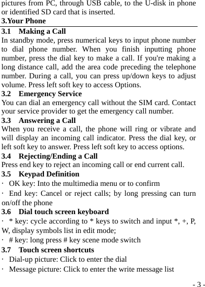  - 3 -pictures from PC, through USB cable, to the U-disk in phone or identified SD card that is inserted. 3.Your Phone 3.1  Making a Call In standby mode, press numerical keys to input phone number to dial phone number. When you finish inputting phone number, press the dial key to make a call. If you&apos;re making a long distance call, add the area code preceding the telephone number. During a call, you can press up/down keys to adjust volume. Press left soft key to access Options. 3.2  Emergency Service You can dial an emergency call without the SIM card. Contact your service provider to get the emergency call number. 3.3  Answering a Call When you receive a call, the phone will ring or vibrate and will display an incoming call indicator. Press the dial key, or left soft key to answer. Press left soft key to access options. 3.4  Rejecting/Ending a Call Press end key to reject an incoming call or end current call. 3.5  Keypad Definition ・OK key: Into the multimedia menu or to confirm ・End key: Cancel or reject calls; by long pressing can turn on/off the phone 3.6  Dial touch screen keyboard ・* key: cycle according to * keys to switch and input *, +, P, W, display symbols list in edit mode;  ・# key: long press # key scene mode switch 3.7    Touch screen shortcuts ・Dial-up picture: Click to enter the dial ・Message picture: Click to enter the write message list 