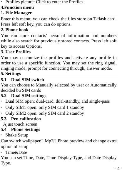  - 4 -・Profiles picture: Click to enter the Profiles 4.Function menu 1. File Manager Enter this menu; you can check the files store on T-flash card. Press left soft key, you can do options. 2. Phone book You can store contacts&apos; personal information and numbers while also search for previously stored contacts. Press left soft key to access Options. 3. User Profiles You may customize the profiles and activate any profile in order to use a specific function. You may set the ring signal, ringing mode, prompt for connecting through, answer mode. 5. Settings 5.1  Dual SIM switch You can choose to Manually selected by user or Automatically decided bu SIM cards 5.2  Dual SIM settings ・Dual SIM open: dual-card, dual-standby, and single-pass ・Only SIM1 open: only SIM card 1 standby ・Only SIM2 open: only SIM card 2 standby 5.3  Pen calibration Ajust touch screen 5.4  Phone Settings ・Shake Setup Can switch wallpaper、Mp3、Photo preview and change extra option of setup ・Time&amp;Date You can set Time, Date, Time Display Type, and Date Display Type. 