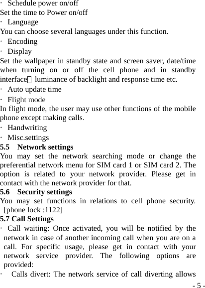  - 5 -・Schedule power on/off Set the time to Power on/off ・Language You can choose several languages under this function. ・Encoding ・Display Set the wallpaper in standby state and screen saver, date/time when turning on or off the cell phone and in standby interface，luminance of backlight and response time etc. ・Auto update time ・Flight mode In flight mode, the user may use other functions of the mobile phone except making calls. ・Handwriting  ・Misc.settings 5.5  Network settings You may set the network searching mode or change the preferential network menu for SIM card 1 or SIM card 2. The option is related to your network provider. Please get in contact with the network provider for that. 5.6  Security settings You may set functions in relations to cell phone security. [phone lock :1122] 5.7 Call Settings ・Call waiting: Once activated, you will be notified by the network in case of another incoming call when you are on a call. For specific usage, please get in contact with your network service provider. The following options are provided: ・ Calls divert: The network service of call diverting allows 