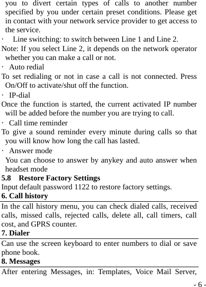  - 6 -you to divert certain types of calls to another number specified by you under certain preset conditions. Please get in contact with your network service provider to get access to the service. ・ Line switching: to switch between Line 1 and Line 2. Note: If you select Line 2, it depends on the network operator whether you can make a call or not. ・Auto redial To set redialing or not in case a call is not connected. Press On/Off to activate/shut off the function. ・IP-dial Once the function is started, the current activated IP number will be added before the number you are trying to call. ・Call time reminder To give a sound reminder every minute during calls so that you will know how long the call has lasted. ・Answer mode   You can choose to answer by anykey and auto answer when headset mode 5.8  Restore Factory Settings Input default password 1122 to restore factory settings. 6. Call history In the call history menu, you can check dialed calls, received calls, missed calls, rejected calls, delete all, call timers, call cost, and GPRS counter.   7. Dialer Can use the screen keyboard to enter numbers to dial or save phone book. 8. Messages After entering Messages, in: Templates, Voice Mail Server, 