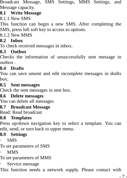  - 7 -Broadcast Message, SMS Settings, MMS Settings, and Message capacity. 8.1  Write Message 8.1.1 New SMS This function can begin a new SMS. After completing the SMS, press left soft key to access to options. 8.1.2 New MMS 8.2  Inbox To check received messages in inbox. 8.3  Outbox Checks the information of unsuccessfully sent message in outbox . 8.4  Drafts You can save unsent and edit incomplete messages in drafts box. 8.5  Sent messages Check the sent messages in sent box. 8.6  Delete messages You can delete all messages 8.7  Broadcast Message Read: Read broadcast 8.8  Templates Press up/down navigation key to select a template. You can edit, send, or turn back to upper menu. 8.9  Settings ・ SMS To set parameters of SMS ・ MMS To set parameters of MMS ・ Service message This function needs a network supply. Please contact with 