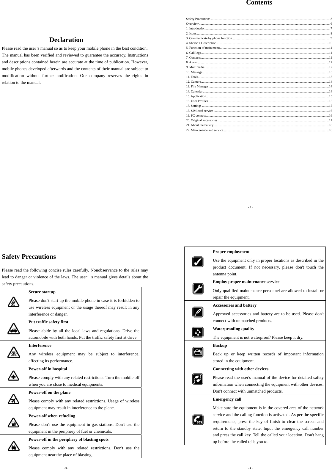      Declaration Please read the user’s manual so as to keep your mobile phone in the best condition. The manual has been verified and reviewed to guarantee the accuracy. Instructions and descriptions contained herein are accurate at the time of publication. However, mobile phones developed afterwards and the contents of their manual are subject to modification without further notification. Our company reserves the rights in relation to the manual.              - 2 - Contents  Safety Precautions ..................................................................................................................................................3Overview.................................................................................................................................................................61. Introduction.........................................................................................................................................................72. Icons....................................................................................................................................................................83. Communicate by phone function........................................................................................................................94. Shortcut Description .........................................................................................................................................105. Function of main menu.....................................................................................................................................116. Call logs............................................................................................................................................................117. Contacts ............................................................................................................................................................118. Alarm ................................................................................................................................................................129. Multimedia........................................................................................................................................................1210. Message ..........................................................................................................................................................1311. Tools................................................................................................................................................................1312. Camera............................................................................................................................................................1413. File Manager...................................................................................................................................................1414. Calendar..........................................................................................................................................................1415. Application......................................................................................................................................................1516. User Profiles ...................................................................................................................................................1517. Settings ...........................................................................................................................................................1518. SIM card service.............................................................................................................................................1619. PC connect......................................................................................................................................................1620. Original accessories........................................................................................................................................1721. About the battery.............................................................................................................................................1822. Maintenance and service.................................................................................................................................18       - 3 - Safety Precautions Please read the following concise rules carefully. Nonobservance to the rules may lead to danger or violence of the laws. The user’s manual gives details about the safety precautions.  Secure startup Please don&apos;t start up the mobile phone in case it is forbidden to use wireless equipment or the usage thereof may result in any interference or danger.  Put traffic safety first Please abide by all the local laws and regulations. Drive the automobile with both hands. Put the traffic safety first at drive.  Interference Any wireless equipment may be subject to interference, affecting its performance.  Power-off in hospital Please comply with any related restrictions. Turn the mobile off when you are close to medical equipments.  Power-off on the plane Please comply with any related restrictions. Usage of wireless equipment may result in interference to the plane.  Power-off when refueling Please don&apos;s use the equipment in gas stations. Don&apos;t use the equipment in the periphery of fuel or chemicals.  Power-off in the periphery of blasting spots Please comply with any related restrictions. Don&apos;t use the equipment near the place of blasting.  - 4 -  Proper employment Use the equipment only in proper locations as described in the product document. If not necessary, please don&apos;t touch the antenna point.  Employ proper maintenance service Only qualified maintenance personnel are allowed to install or repair the equipment.  Accessories and battery Approved accessories and battery are to be used. Please don&apos;t connect with unmatched products.  Waterproofing quality The equipment is not waterproof/ Please keep it dry.  Backup Back up or keep written records of important information stored in the equipment.  Connecting with other devices Please read the user&apos;s manual of the device for detailed safety information when connecting the equipment with other devices. Don&apos;t connect with unmatched products.  Emergency call Make sure the equipment is in the covered area of the network service and the calling function is activated. As per the specific requirements, press the key of finish to clear the screen and return to the standby state. Input the emergency call number and press the call key. Tell the called your location. Don&apos;t hang up before the called tells you to.   