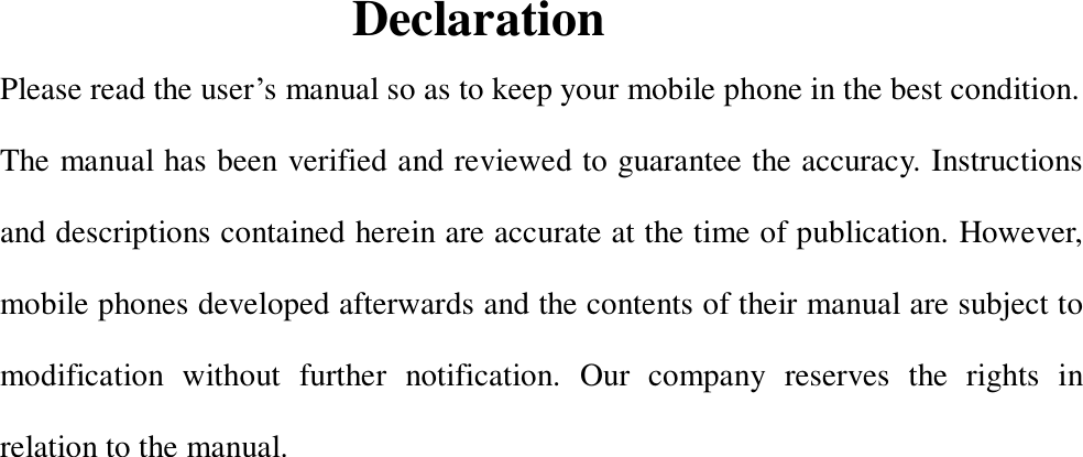  Declaration Please read the user’s manual so as to keep your mobile phone in the best condition. The manual has been verified and reviewed to guarantee the accuracy. Instructions and descriptions contained herein are accurate at the time of publication. However, mobile phones developed afterwards and the contents of their manual are subject to modification without further notification. Our company reserves the rights in relation to the manual.               