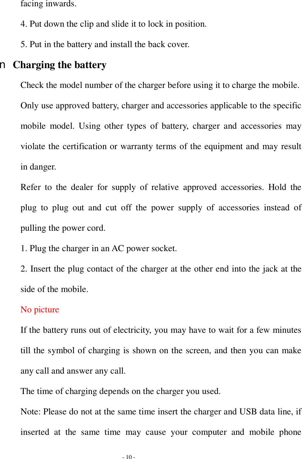  - 10 - facing inwards. 4. Put down the clip and slide it to lock in position. 5. Put in the battery and install the back cover. n Charging the battery Check the model number of the charger before using it to charge the mobile. Only use approved battery, charger and accessories applicable to the specific mobile model. Using other types of battery, charger and accessories may violate the certification or warranty terms of the equipment and may result in danger. Refer to the dealer for supply of relative approved accessories. Hold the plug to plug out and cut off the power supply of accessories instead of pulling the power cord. 1. Plug the charger in an AC power socket. 2. Insert the plug contact of the charger at the other end into the jack at the side of the mobile. No picture If the battery runs out of electricity, you may have to wait for a few minutes till the symbol of charging is shown on the screen, and then you can make any call and answer any call. The time of charging depends on the charger you used. Note: Please do not at the same time insert the charger and USB data line, if inserted at the same time may cause your computer and mobile phone 