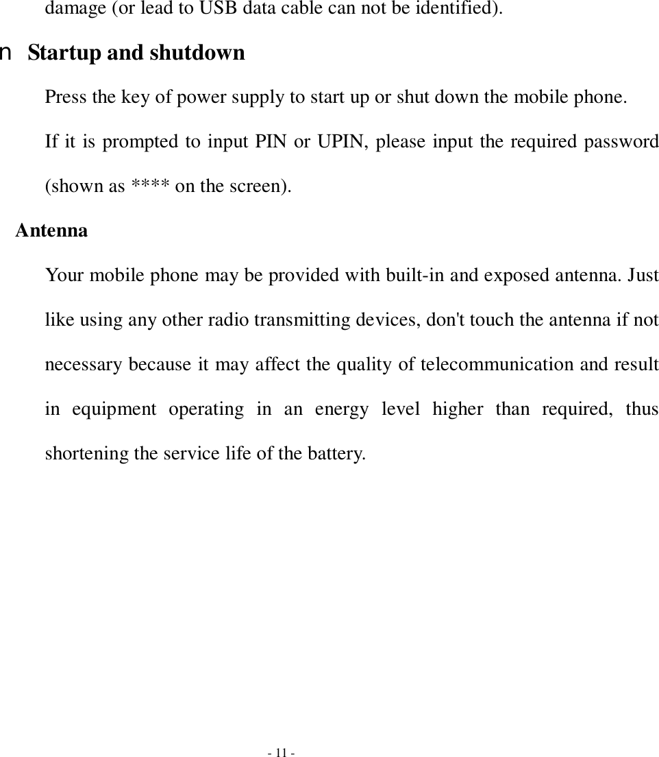  - 11 - damage (or lead to USB data cable can not be identified). n Startup and shutdown Press the key of power supply to start up or shut down the mobile phone. If it is prompted to input PIN or UPIN, please input the required password (shown as **** on the screen). Antenna Your mobile phone may be provided with built-in and exposed antenna. Just like using any other radio transmitting devices, don&apos;t touch the antenna if not necessary because it may affect the quality of telecommunication and result in equipment operating in an energy level higher than required, thus shortening the service life of the battery. 