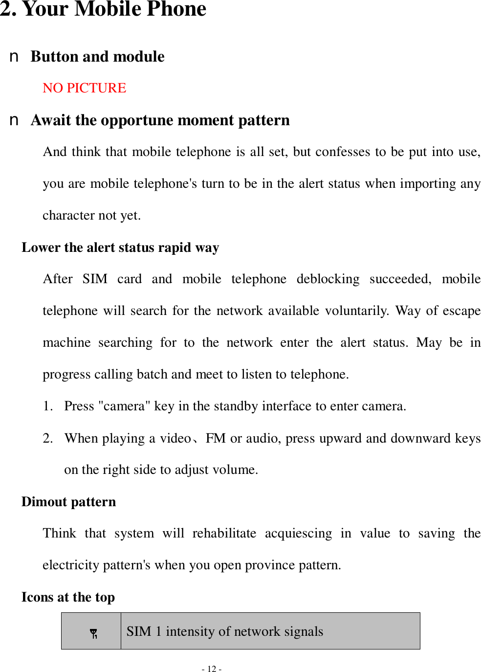  - 12 -  2. Your Mobile Phone n Button and module NO PICTURE n Await the opportune moment pattern And think that mobile telephone is all set, but confesses to be put into use, you are mobile telephone&apos;s turn to be in the alert status when importing any character not yet. Lower the alert status rapid way After SIM card and mobile telephone deblocking succeeded, mobile telephone will search for the network available voluntarily. Way of escape machine searching for to the network enter the alert status. May be in progress calling batch and meet to listen to telephone.  1. Press &quot;camera&quot; key in the standby interface to enter camera. 2. When playing a video、FM or audio, press upward and downward keys on the right side to adjust volume. Dimout pattern Think that system will rehabilitate acquiescing in value to saving the electricity pattern&apos;s when you open province pattern. Icons at the top   SIM 1 intensity of network signals 
