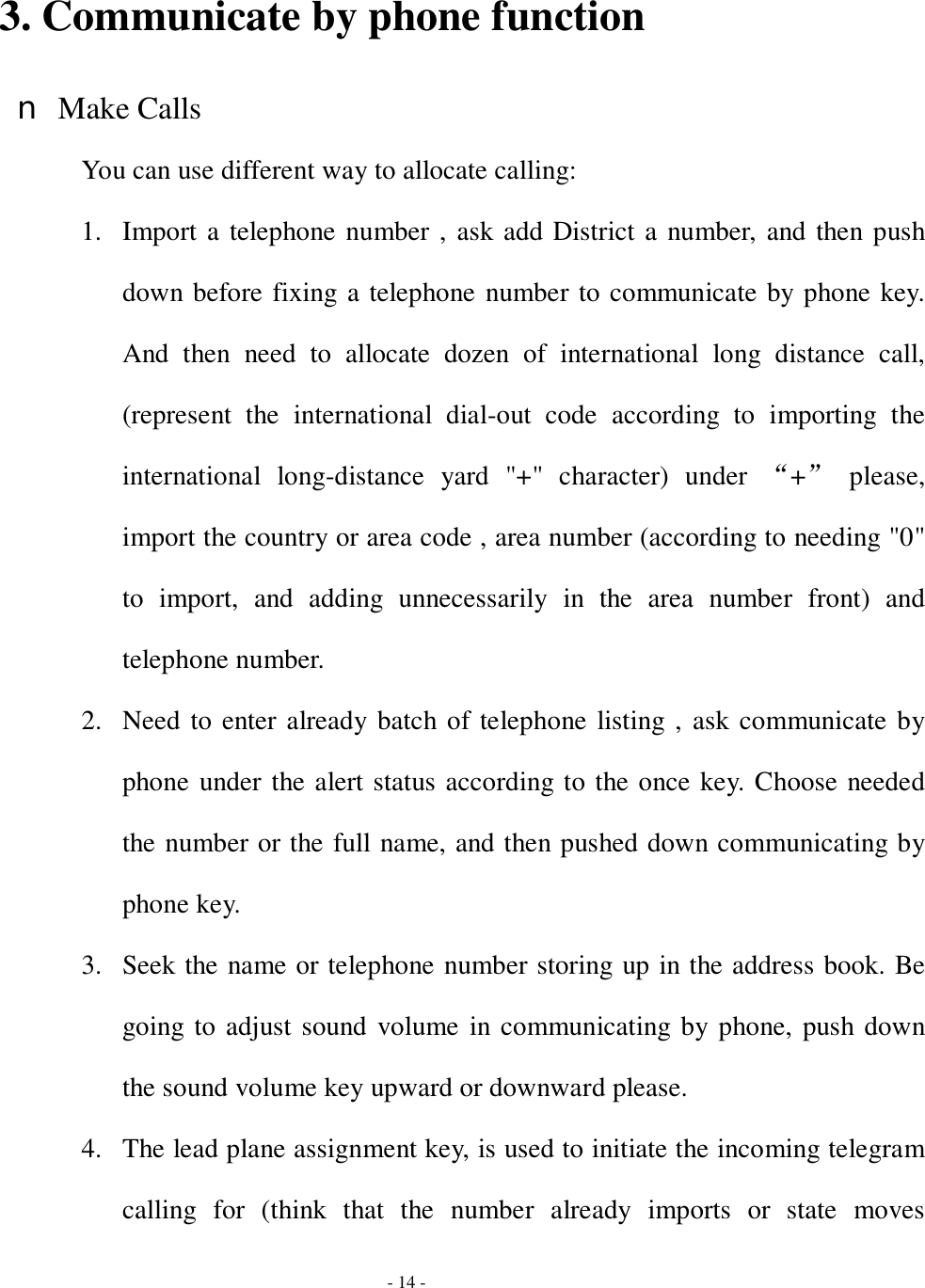  - 14 -  3. Communicate by phone function n Make Calls You can use different way to allocate calling: 1. Import a telephone number , ask add District a number, and then push down before fixing a telephone number to communicate by phone key. And then need to allocate dozen of international long distance call, (represent the international dial-out code according to importing the international long-distance yard &quot;+&quot; character) under  “+” please, import the country or area code , area number (according to needing &quot;0&quot; to import, and adding unnecessarily in the area number front) and telephone number.  2. Need to enter already batch of telephone listing , ask communicate by phone under the alert status according to the once key. Choose needed the number or the full name, and then pushed down communicating by phone key. 3. Seek the name or telephone number storing up in the address book. Be going to adjust sound volume in communicating by phone, push down the sound volume key upward or downward please. 4. The lead plane assignment key, is used to initiate the incoming telegram calling for (think that the number already imports or state moves 
