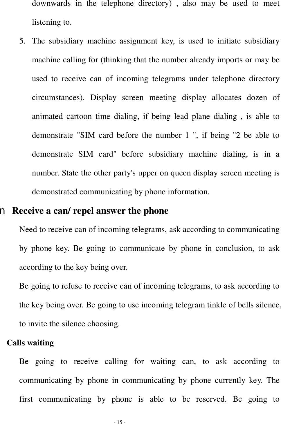  - 15 - downwards in the telephone directory) , also may be used to meet listening to.  5. The subsidiary machine assignment key, is used to initiate subsidiary machine calling for (thinking that the number already imports or may be used to receive can of incoming telegrams under telephone directory circumstances). Display screen meeting display allocates dozen of animated cartoon time dialing, if being lead plane dialing , is able to demonstrate &quot;SIM card before the number 1 &quot;, if being &quot;2 be able to demonstrate SIM card&quot; before subsidiary machine dialing, is in a number. State the other party&apos;s upper on queen display screen meeting is demonstrated communicating by phone information. n Receive a can/ repel answer the phone Need to receive can of incoming telegrams, ask according to communicating by phone key. Be going to communicate by phone in conclusion, to ask according to the key being over. Be going to refuse to receive can of incoming telegrams, to ask according to the key being over. Be going to use incoming telegram tinkle of bells silence, to invite the silence choosing. Calls waiting Be going to receive calling for waiting can, to ask according to communicating by phone in communicating by phone currently key. The first communicating by phone is able to be reserved. Be going to 