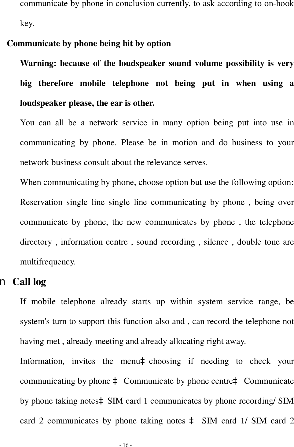  - 16 - communicate by phone in conclusion currently, to ask according to on-hook key. Communicate by phone being hit by option Warning: because of the loudspeaker sound volume possibility is very big therefore mobile telephone not being put in when using a loudspeaker please, the ear is other. You can all be a network service in many option being put into use in communicating by phone. Please be in motion and do business to your network business consult about the relevance serves. When communicating by phone, choose option but use the following option: Reservation single line single line communicating by phone , being over communicate by phone, the new communicates by phone , the telephone directory , information centre , sound recording , silence , double tone are multifrequency. n Call log If mobile telephone already starts up within system service range, be system&apos;s turn to support this function also and , can record the telephone not having met , already meeting and already allocating right away. Information, invites the menuàchoosing if needing to check your communicating by phone à Communicate by phone centreà Communicate by phone taking notesàSIM card 1 communicates by phone recording/ SIM card 2 communicates by phone taking notes  à SIM card 1/ SIM card 2 