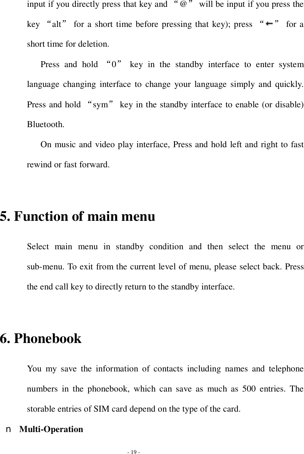  - 19 - input if you directly press that key and “@” will be input if you press the key “alt” for a short time before pressing that key); press “ ” for a short time for deletion. Press and hold  “0” key in the standby interface to enter system language changing interface to change your language simply and quickly. Press and hold “sym” key in the standby interface to enable (or disable) Bluetooth. On music and video play interface, Press and hold left and right to fast rewind or fast forward.  5. Function of main menu Select main menu in standby condition and then select the menu or sub-menu. To exit from the current level of menu, please select back. Press the end call key to directly return to the standby interface.  6. Phonebook You my save the information of contacts including names and telephone numbers in the phonebook, which can save as much as 500 entries. The storable entries of SIM card depend on the type of the card. n Multi-Operation 