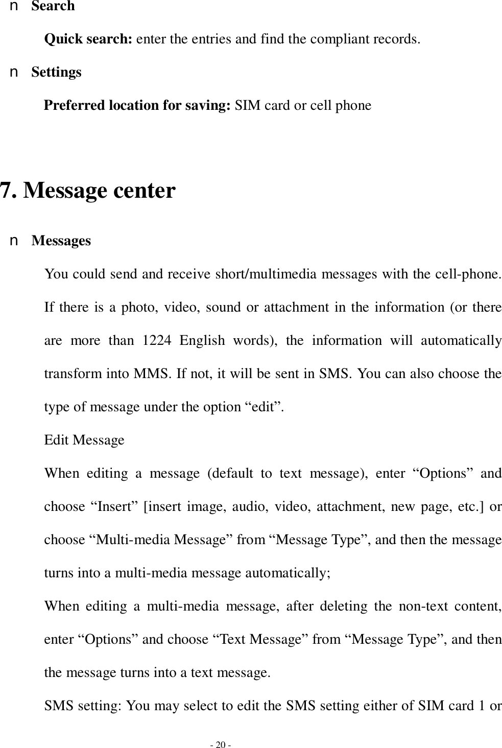  - 20 - n Search Quick search: enter the entries and find the compliant records. n Settings Preferred location for saving: SIM card or cell phone  7. Message center n Messages You could send and receive short/multimedia messages with the cell-phone. If there is a photo, video, sound or attachment in the information (or there are more than 1224 English words), the information will automatically transform into MMS. If not, it will be sent in SMS. You can also choose the type of message under the option “edit”. Edit Message When editing a message (default to text message), enter  “Options” and choose “Insert” [insert image, audio, video, attachment, new page, etc.] or choose “Multi-media Message” from “Message Type”, and then the message turns into a multi-media message automatically; When editing a multi-media message, after deleting the non-text content, enter “Options” and choose “Text Message” from “Message Type”, and then the message turns into a text message.  SMS setting: You may select to edit the SMS setting either of SIM card 1 or 