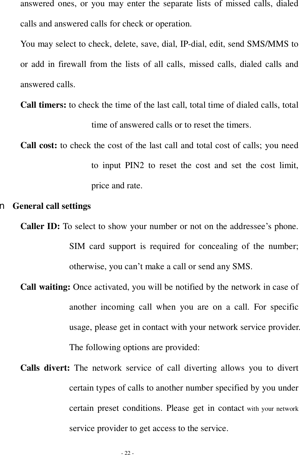  - 22 - answered ones, or you may enter the separate lists of missed calls, dialed calls and answered calls for check or operation. You may select to check, delete, save, dial, IP-dial, edit, send SMS/MMS to or add in firewall from the lists of all calls, missed calls, dialed calls and answered calls. Call timers: to check the time of the last call, total time of dialed calls, total time of answered calls or to reset the timers. Call cost: to check the cost of the last call and total cost of calls; you need to input PIN2 to reset the cost and set the cost limit, price and rate. n General call settings Caller ID: To select to show your number or not on the addressee’s phone. SIM card support is required for concealing of the number; otherwise, you can’t make a call or send any SMS. Call waiting: Once activated, you will be notified by the network in case of another incoming call when you are on a call. For specific usage, please get in contact with your network service provider. The following options are provided: Calls divert:  The network service of call diverting allows you to divert certain types of calls to another number specified by you under certain preset conditions. Please get in contact with your network service provider to get access to the service. 