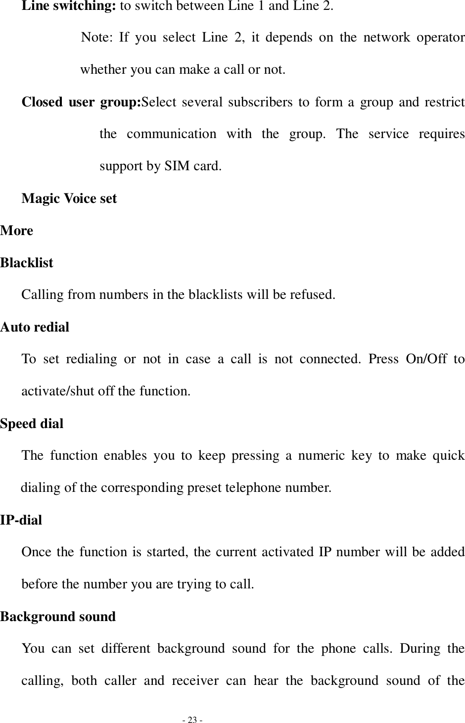  - 23 - Line switching: to switch between Line 1 and Line 2. Note: If you select Line 2, it depends on the network operator whether you can make a call or not. Closed user group:Select several subscribers to form a group and restrict the communication with the group. The service requires support by SIM card. Magic Voice set More Blacklist Calling from numbers in the blacklists will be refused. Auto redial To set redialing or not in case a call is not connected. Press On/Off to activate/shut off the function. Speed dial The function enables you to keep pressing a numeric key to make quick dialing of the corresponding preset telephone number. IP-dial Once the function is started, the current activated IP number will be added before the number you are trying to call. Background sound You can set different background sound for the phone calls. During the calling, both caller and receiver can hear the background sound of the 