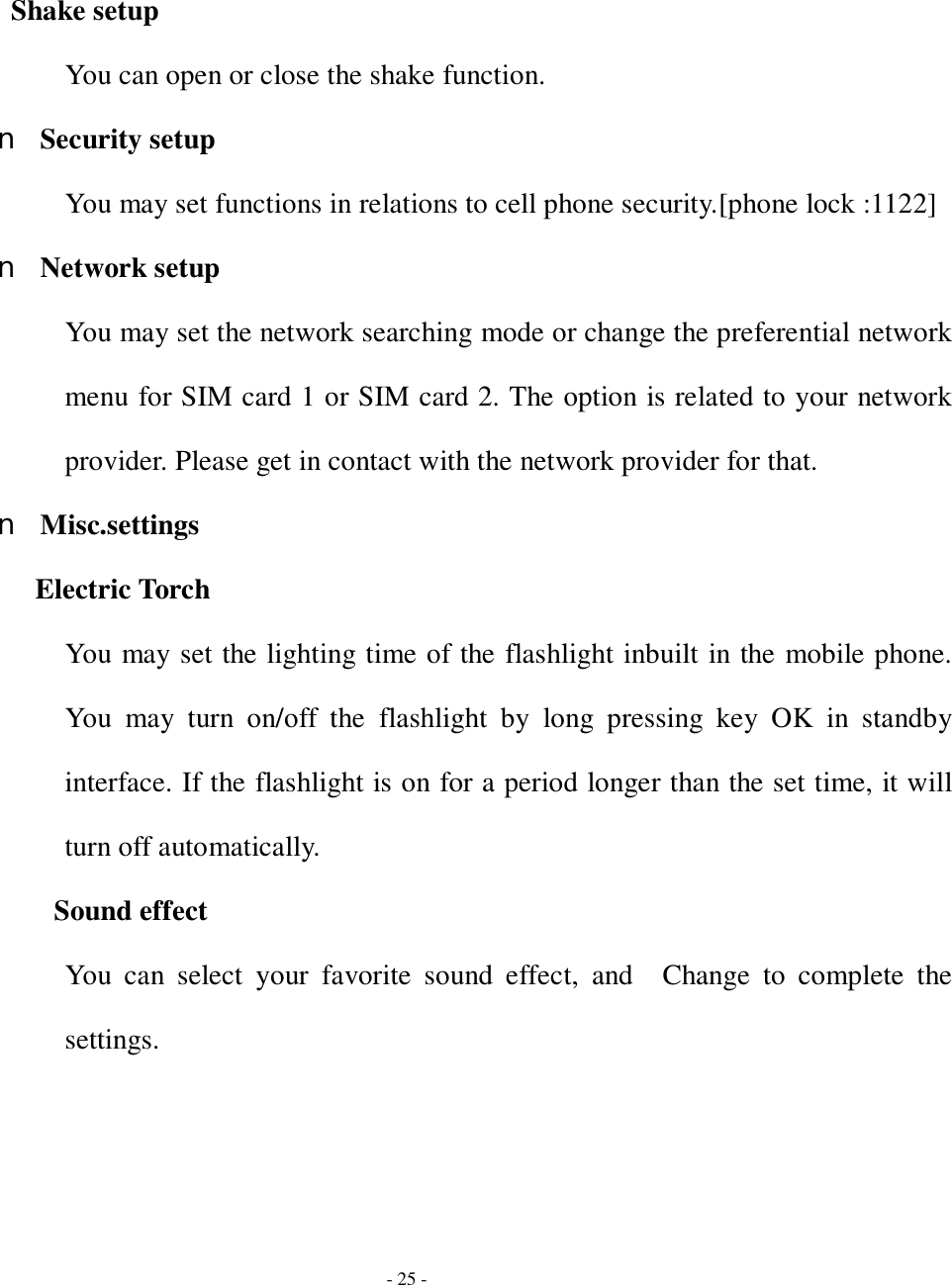  - 25 - Shake setup You can open or close the shake function. n Security setup You may set functions in relations to cell phone security.[phone lock :1122] n Network setup You may set the network searching mode or change the preferential network menu for SIM card 1 or SIM card 2. The option is related to your network provider. Please get in contact with the network provider for that. n Misc.settings Electric Torch You may set the lighting time of the flashlight inbuilt in the mobile phone. You may turn on/off the flashlight by long pressing key OK in standby interface. If the flashlight is on for a period longer than the set time, it will turn off automatically. Sound effect You can select your favorite sound effect, and  Change to complete the settings. 