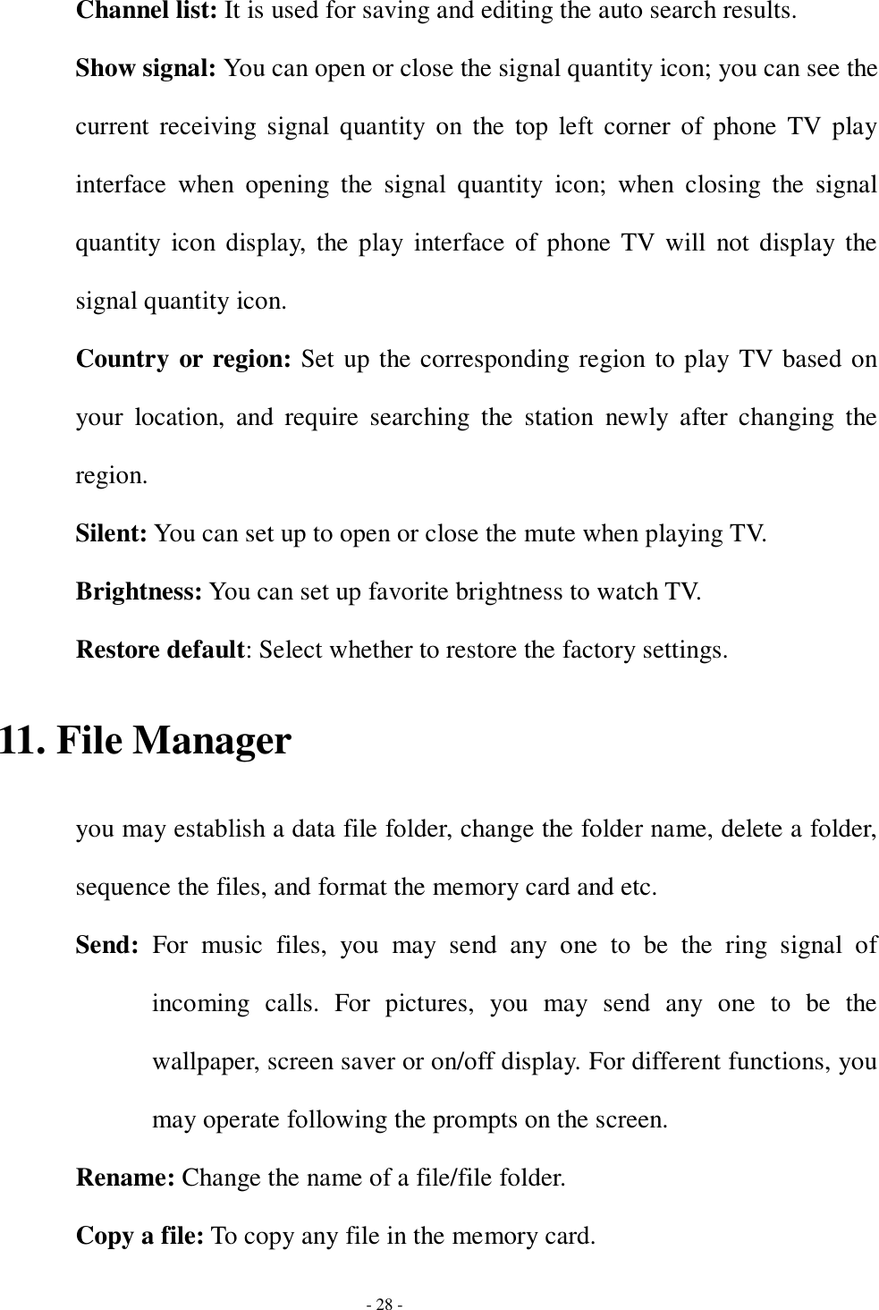  - 28 - Channel list: It is used for saving and editing the auto search results.  Show signal: You can open or close the signal quantity icon; you can see the current receiving signal quantity on the top left corner of phone TV play interface when opening the signal quantity icon; when closing the signal quantity icon display, the play interface of phone TV will not display the signal quantity icon.  Country or region: Set up the corresponding region to play TV based on your location, and require searching the station newly after changing the region. Silent: You can set up to open or close the mute when playing TV.  Brightness: You can set up favorite brightness to watch TV.  Restore default: Select whether to restore the factory settings.  11. File Manager you may establish a data file folder, change the folder name, delete a folder, sequence the files, and format the memory card and etc. Send:  For music files, you may send any one to be the ring signal of incoming calls. For pictures, you may send any one to be the wallpaper, screen saver or on/off display. For different functions, you may operate following the prompts on the screen. Rename: Change the name of a file/file folder. Copy a file: To copy any file in the memory card. 