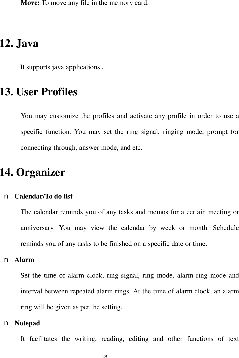  - 29 - Move: To move any file in the memory card.  12. Java It supports java applications。 13. User Profiles You may customize the profiles and activate any profile in order to use a specific function. You may set the ring signal, ringing mode, prompt for connecting through, answer mode, and etc. 14. Organizer n Calendar/To do list The calendar reminds you of any tasks and memos for a certain meeting or anniversary. You may view the calendar by week or month. Schedule reminds you of any tasks to be finished on a specific date or time. n Alarm Set the time of alarm clock, ring signal, ring mode, alarm ring mode and interval between repeated alarm rings. At the time of alarm clock, an alarm ring will be given as per the setting. n Notepad It facilitates the writing, reading, editing and other functions of text 