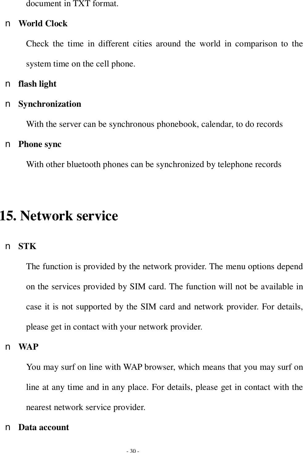  - 30 - document in TXT format. n World Clock Check the time in different cities around the world in comparison to the system time on the cell phone. n flash light n Synchronization With the server can be synchronous phonebook, calendar, to do records n Phone sync With other bluetooth phones can be synchronized by telephone records  15. Network service n STK The function is provided by the network provider. The menu options depend on the services provided by SIM card. The function will not be available in case it is not supported by the SIM card and network provider. For details, please get in contact with your network provider. n WAP You may surf on line with WAP browser, which means that you may surf on line at any time and in any place. For details, please get in contact with the nearest network service provider.  n Data account 