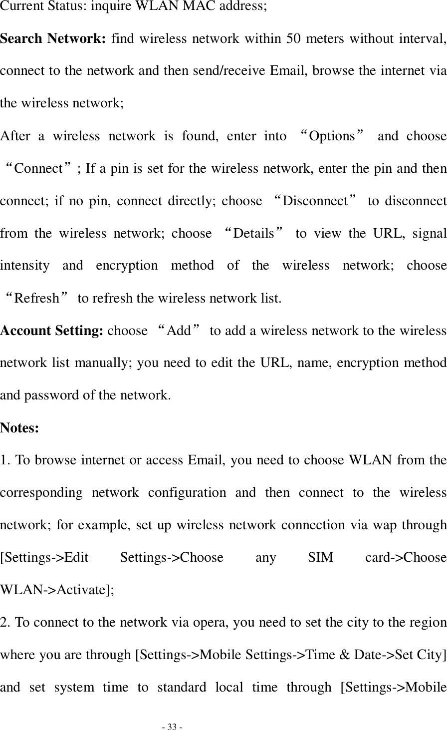  - 33 - Current Status: inquire WLAN MAC address; Search Network: find wireless network within 50 meters without interval, connect to the network and then send/receive Email, browse the internet via the wireless network; After a wireless network is found, enter into  “Options” and choose “Connect”; If a pin is set for the wireless network, enter the pin and then connect; if no pin, connect directly; choose “Disconnect” to disconnect from the wireless network; choose  “Details” to view the URL, signal intensity and encryption method of the wireless network; choose “Refresh” to refresh the wireless network list. Account Setting: choose “Add” to add a wireless network to the wireless network list manually; you need to edit the URL, name, encryption method and password of the network. Notes: 1. To browse internet or access Email, you need to choose WLAN from the corresponding network configuration and then connect to the wireless network; for example, set up wireless network connection via wap through [Settings-&gt;Edit Settings-&gt;Choose any SIM card-&gt;Choose WLAN-&gt;Activate]; 2. To connect to the network via opera, you need to set the city to the region where you are through [Settings-&gt;Mobile Settings-&gt;Time &amp; Date-&gt;Set City] and set system time to standard local time through [Settings-&gt;Mobile 