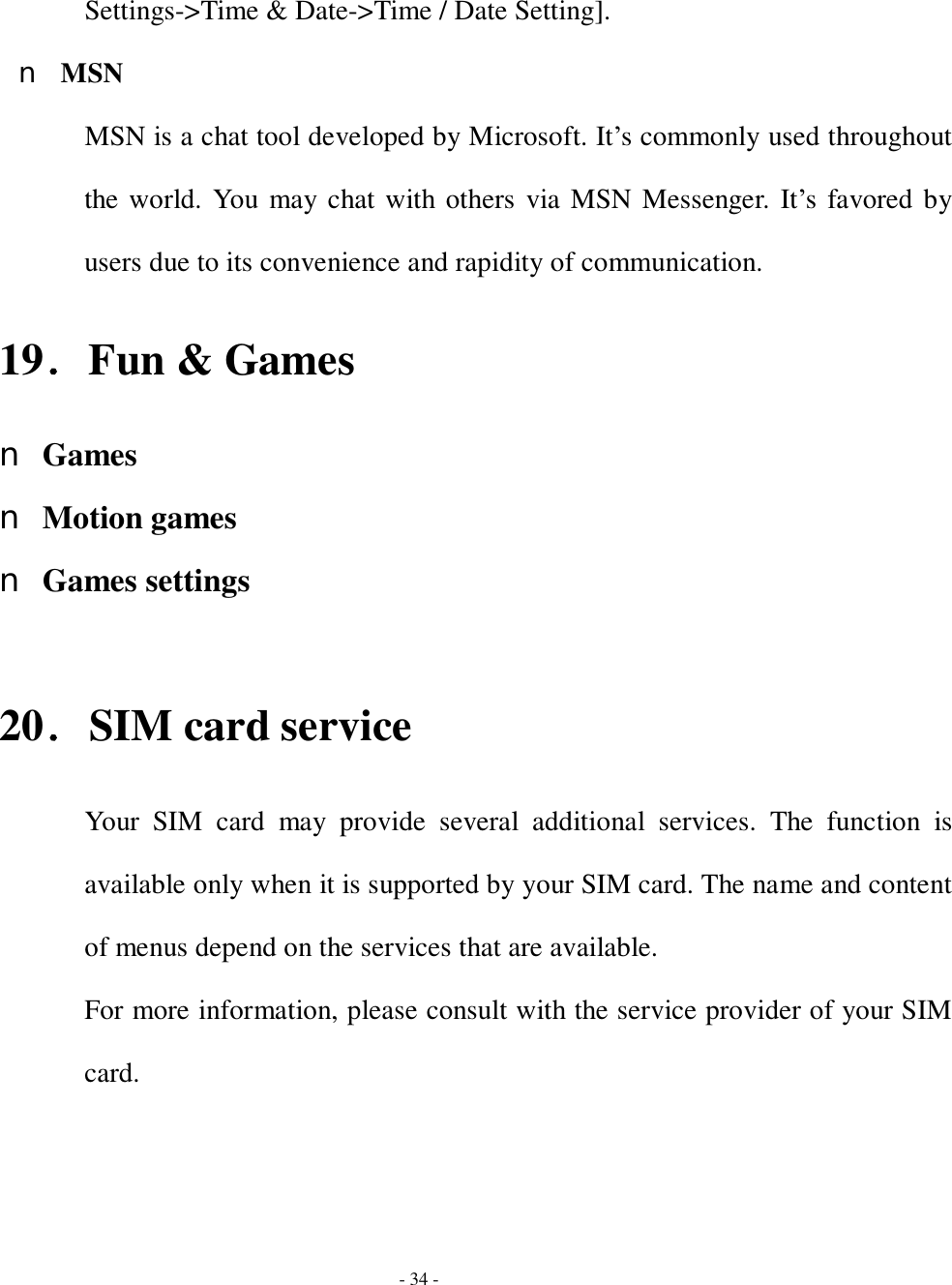  - 34 - Settings-&gt;Time &amp; Date-&gt;Time / Date Setting]. n MSN MSN is a chat tool developed by Microsoft. It’s commonly used throughout the world. You may chat with others via MSN Messenger. It’s favored by users due to its convenience and rapidity of communication. 19．Fun &amp; Games n Games n Motion games n Games settings  20．SIM card service Your SIM card may provide several additional services. The function is available only when it is supported by your SIM card. The name and content of menus depend on the services that are available. For more information, please consult with the service provider of your SIM card. 