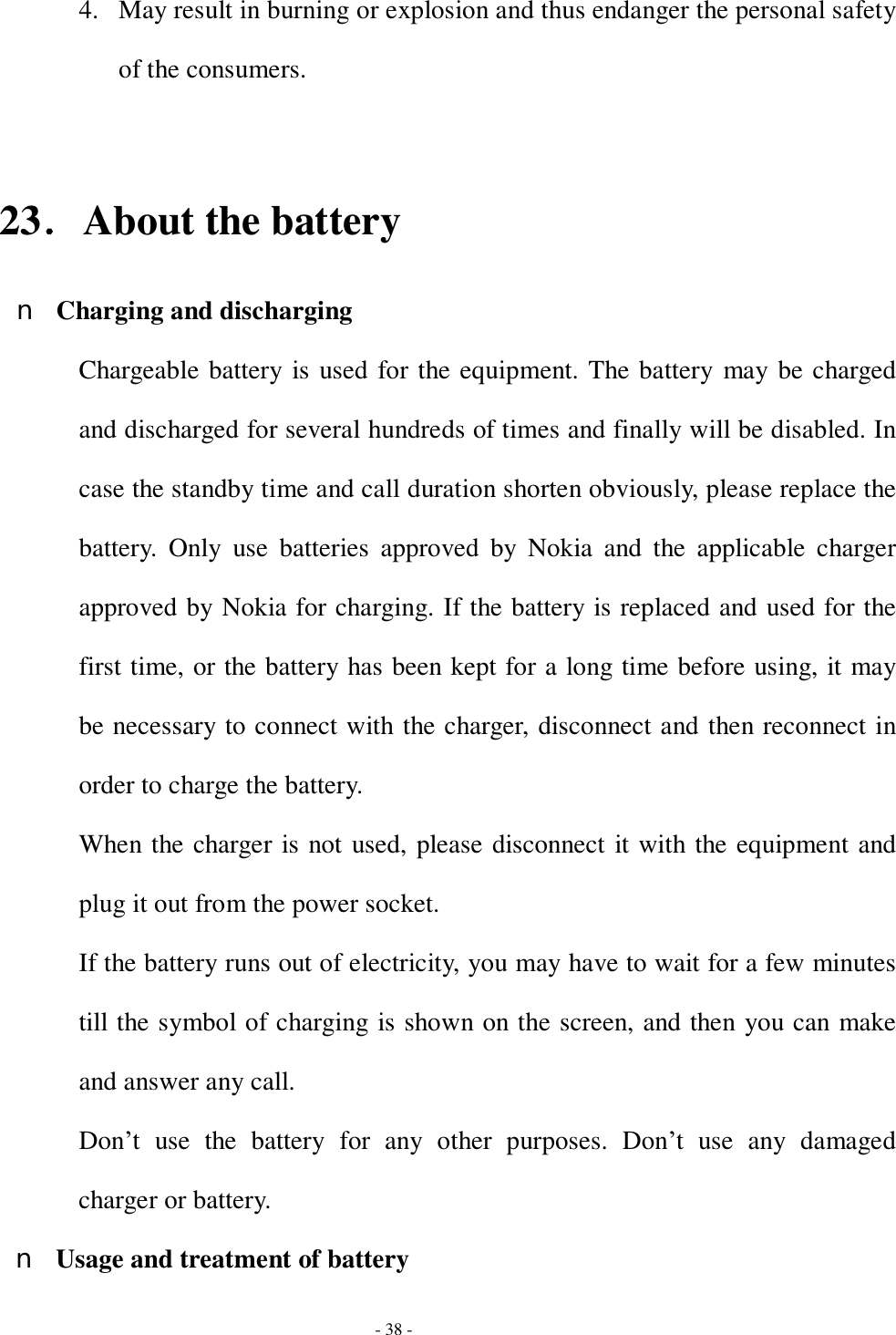  - 38 - 4. May result in burning or explosion and thus endanger the personal safety of the consumers.  23．About the battery n Charging and discharging Chargeable battery is used for the equipment. The battery may be charged and discharged for several hundreds of times and finally will be disabled. In case the standby time and call duration shorten obviously, please replace the battery. Only use batteries approved by Nokia and the applicable charger approved by Nokia for charging. If the battery is replaced and used for the first time, or the battery has been kept for a long time before using, it may be necessary to connect with the charger, disconnect and then reconnect in order to charge the battery. When the charger is not used, please disconnect it with the equipment and plug it out from the power socket. If the battery runs out of electricity, you may have to wait for a few minutes till the symbol of charging is shown on the screen, and then you can make and answer any call. Don’t use the battery for any other purposes. Don’t use any damaged charger or battery. n Usage and treatment of battery 