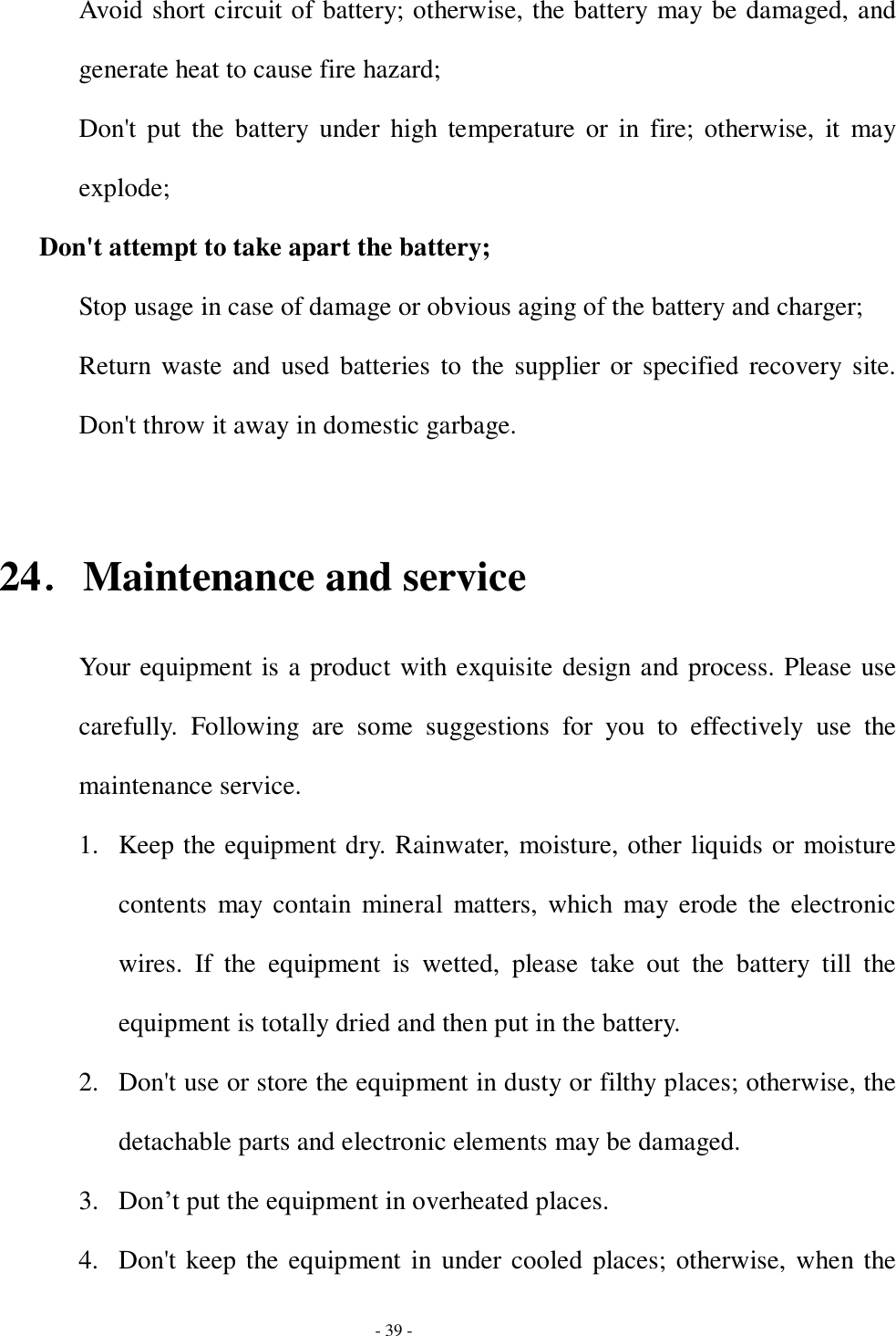  - 39 - Avoid short circuit of battery; otherwise, the battery may be damaged, and generate heat to cause fire hazard; Don&apos;t put the battery under high temperature or in fire; otherwise, it may explode; Don&apos;t attempt to take apart the battery; Stop usage in case of damage or obvious aging of the battery and charger; Return waste and used batteries to the supplier or specified recovery site. Don&apos;t throw it away in domestic garbage.  24．Maintenance and service Your equipment is a product with exquisite design and process. Please use carefully. Following are some suggestions for you to effectively use the maintenance service. 1. Keep the equipment dry. Rainwater, moisture, other liquids or moisture contents may contain mineral matters, which may erode the electronic wires. If the equipment is wetted, please take out the battery till the equipment is totally dried and then put in the battery. 2. Don&apos;t use or store the equipment in dusty or filthy places; otherwise, the detachable parts and electronic elements may be damaged. 3. Don’t put the equipment in overheated places. 4. Don&apos;t keep the equipment in under cooled places; otherwise, when the 