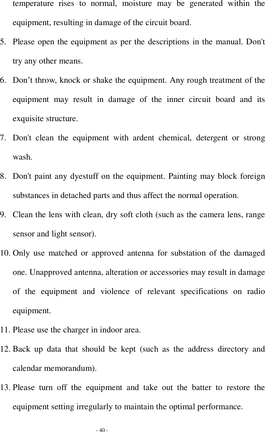  - 40 - temperature rises to normal, moisture may be generated within the equipment, resulting in damage of the circuit board.  5. Please open the equipment as per the descriptions in the manual. Don&apos;t try any other means. 6. Don’t throw, knock or shake the equipment. Any rough treatment of the equipment may result in damage of the inner circuit board and its exquisite structure. 7. Don&apos;t clean the equipment with ardent chemical, detergent or strong wash. 8. Don&apos;t paint any dyestuff on the equipment. Painting may block foreign substances in detached parts and thus affect the normal operation. 9. Clean the lens with clean, dry soft cloth (such as the camera lens, range sensor and light sensor). 10. Only use matched or approved antenna for substation of the damaged one. Unapproved antenna, alteration or accessories may result in damage of the equipment and violence of relevant specifications on radio equipment. 11. Please use the charger in indoor area. 12. Back up data that should be kept (such as the address directory and calendar memorandum). 13. Please turn off the equipment and take out the batter to restore the equipment setting irregularly to maintain the optimal performance.  