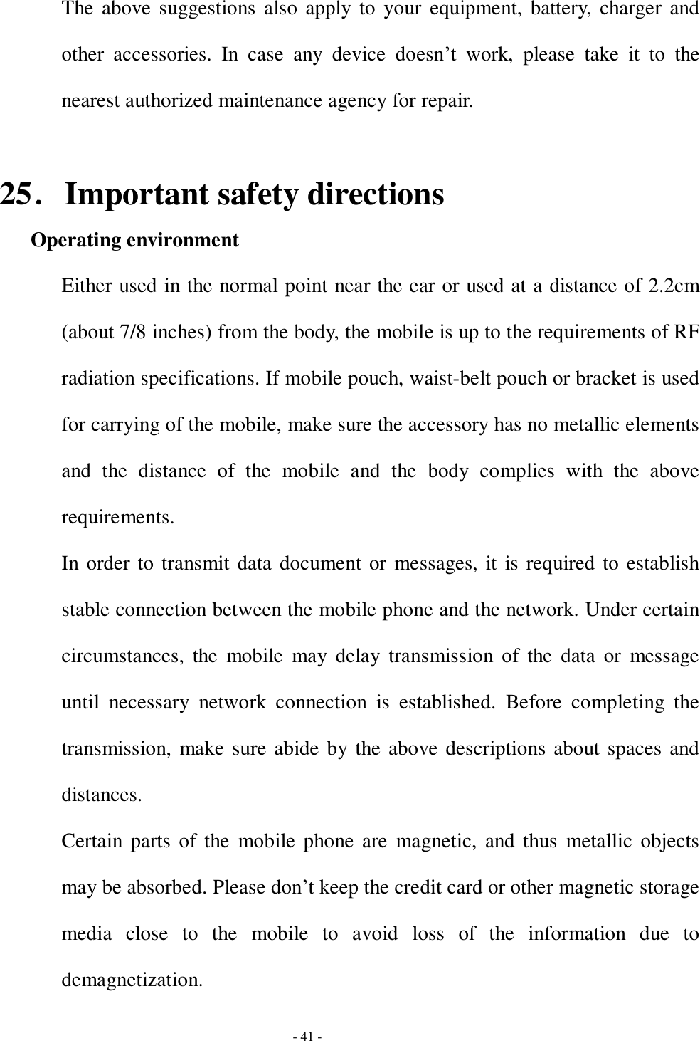  - 41 - The above suggestions also apply to your equipment, battery, charger and other accessories. In case any device doesn’t work, please take it to the nearest authorized maintenance agency for repair.  25．Important safety directions   Operating environment Either used in the normal point near the ear or used at a distance of 2.2cm (about 7/8 inches) from the body, the mobile is up to the requirements of RF radiation specifications. If mobile pouch, waist-belt pouch or bracket is used for carrying of the mobile, make sure the accessory has no metallic elements and the distance of the mobile and the body complies with the above requirements. In order to transmit data document or messages, it is required to establish stable connection between the mobile phone and the network. Under certain circumstances, the mobile may delay transmission of the data or message until necessary network connection is established. Before completing the transmission, make sure abide by the above descriptions about spaces and distances. Certain parts of the mobile phone are magnetic, and thus metallic objects may be absorbed. Please don’t keep the credit card or other magnetic storage media close to the mobile to avoid loss of the information due to demagnetization. 