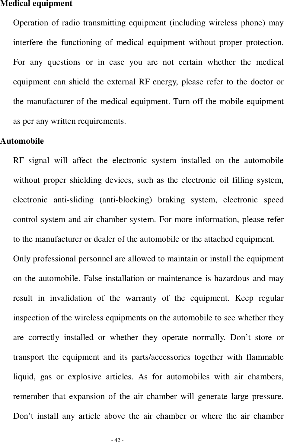 - 42 - Medical equipment Operation of radio transmitting equipment (including wireless phone) may interfere the functioning of medical equipment without proper protection. For any questions or in case you are not certain whether the medical equipment can shield the external RF energy, please refer to the doctor or the manufacturer of the medical equipment. Turn off the mobile equipment as per any written requirements. Automobile RF signal will affect the electronic system installed on the automobile without proper shielding devices, such as the electronic oil filling system, electronic anti-sliding (anti-blocking) braking system, electronic speed control system and air chamber system. For more information, please refer to the manufacturer or dealer of the automobile or the attached equipment. Only professional personnel are allowed to maintain or install the equipment on the automobile. False installation or maintenance is hazardous and may result in invalidation of the warranty of the equipment. Keep regular inspection of the wireless equipments on the automobile to see whether they are correctly installed or whether they operate normally. Don’t store or transport the equipment and its parts/accessories together with flammable liquid, gas or explosive articles. As for automobiles with air chambers, remember that expansion of the air chamber will generate large pressure. Don’t install any article above the air chamber or where the air chamber 