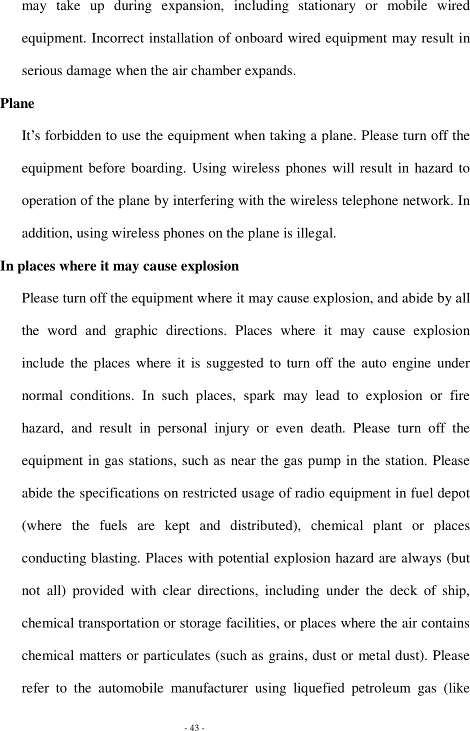  - 43 - may take up during expansion, including stationary or mobile wired equipment. Incorrect installation of onboard wired equipment may result in serious damage when the air chamber expands. Plane It’s forbidden to use the equipment when taking a plane. Please turn off the equipment before boarding. Using wireless phones will result in hazard to operation of the plane by interfering with the wireless telephone network. In addition, using wireless phones on the plane is illegal.  In places where it may cause explosion Please turn off the equipment where it may cause explosion, and abide by all the word and graphic directions. Places where it may cause explosion include the places where it is suggested to turn off the auto engine under normal conditions. In such places, spark may lead to explosion or fire hazard, and result in personal injury or even death. Please turn off the equipment in gas stations, such as near the gas pump in the station. Please abide the specifications on restricted usage of radio equipment in fuel depot (where the fuels are kept and distributed), chemical plant or places conducting blasting. Places with potential explosion hazard are always (but not all) provided with clear directions, including under the deck of ship, chemical transportation or storage facilities, or places where the air contains chemical matters or particulates (such as grains, dust or metal dust). Please refer to the automobile manufacturer using liquefied petroleum gas (like 