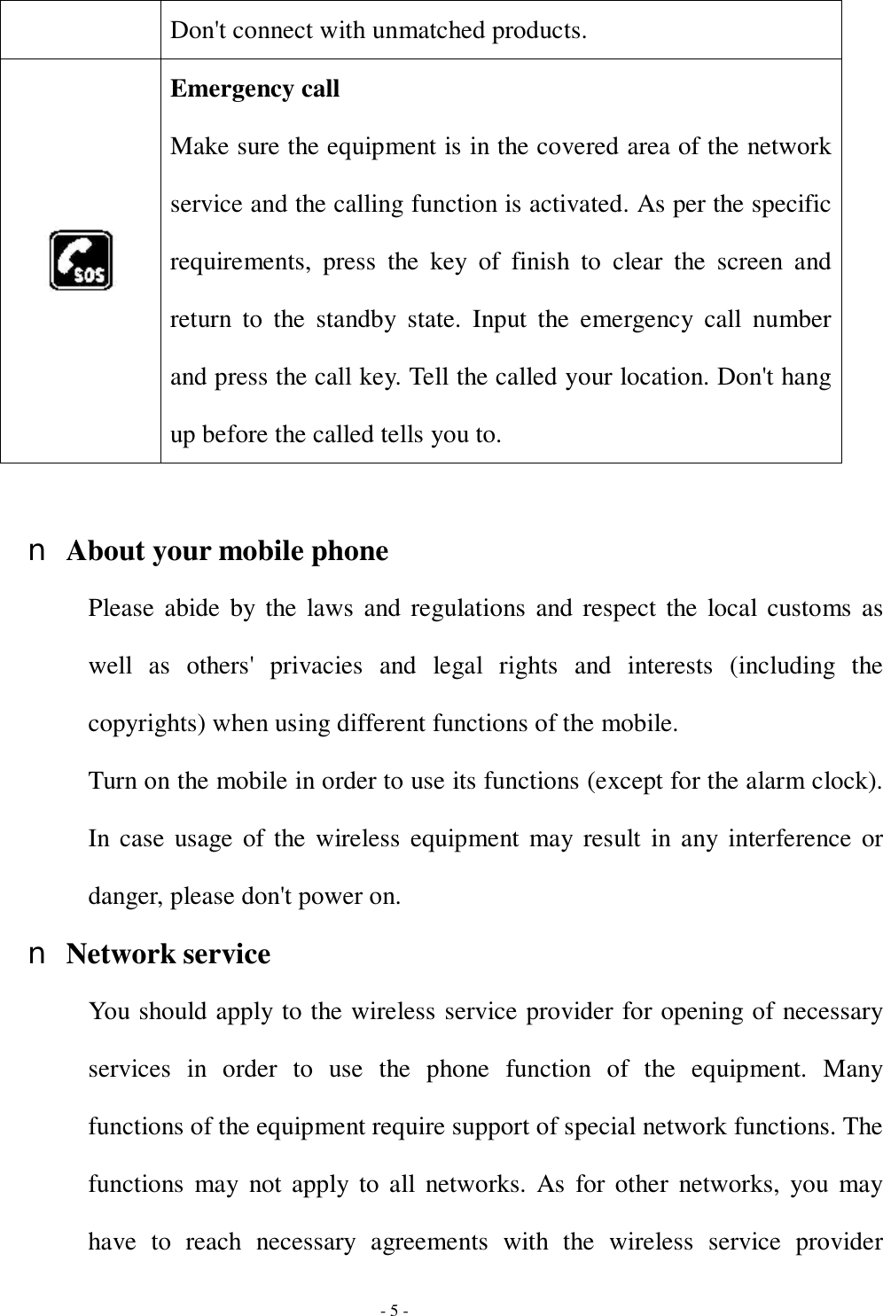  - 5 - Don&apos;t connect with unmatched products.  Emergency call Make sure the equipment is in the covered area of the network service and the calling function is activated. As per the specific requirements, press the key of finish to clear the screen and return to the standby state. Input the emergency call number and press the call key. Tell the called your location. Don&apos;t hang up before the called tells you to.  n About your mobile phone Please abide by the laws and regulations and respect the local customs as well as others&apos; privacies and legal rights and interests (including the copyrights) when using different functions of the mobile. Turn on the mobile in order to use its functions (except for the alarm clock). In case usage of the wireless equipment may result in any interference or danger, please don&apos;t power on. n Network service You should apply to the wireless service provider for opening of necessary services in order to use the phone function of the equipment. Many functions of the equipment require support of special network functions. The functions may not apply to all networks. As for other networks, you may have to reach necessary agreements with the wireless service provider 