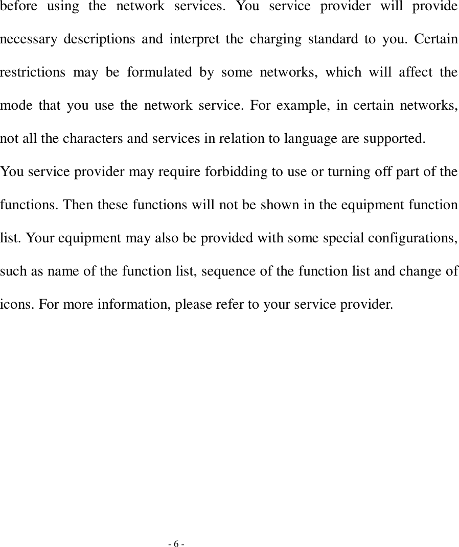 - 6 - before using the network services. You service provider will provide necessary descriptions and interpret the charging standard to you. Certain restrictions may be formulated by some networks, which will affect the mode that you use the network service. For example, in certain networks, not all the characters and services in relation to language are supported. You service provider may require forbidding to use or turning off part of the functions. Then these functions will not be shown in the equipment function list. Your equipment may also be provided with some special configurations, such as name of the function list, sequence of the function list and change of icons. For more information, please refer to your service provider. 