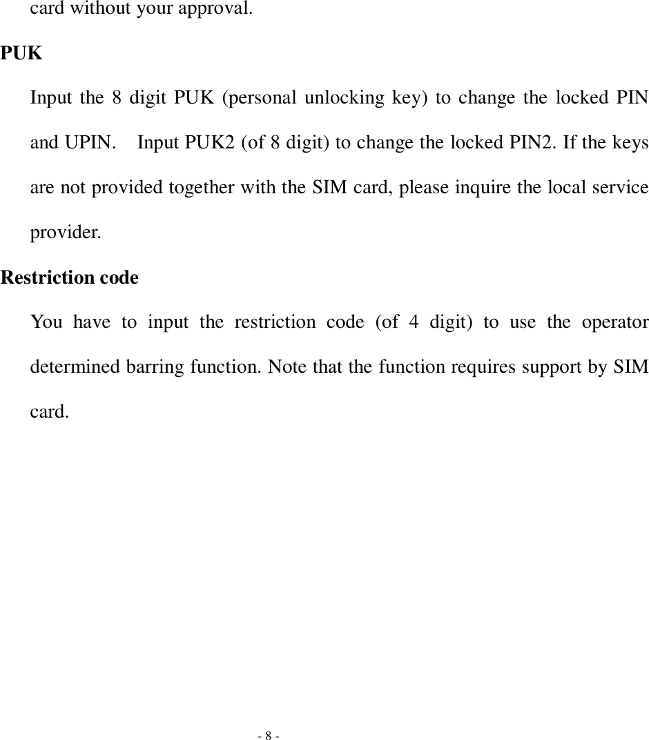  - 8 - card without your approval. PUK Input the 8 digit PUK (personal unlocking key) to change the locked PIN and UPIN.  Input PUK2 (of 8 digit) to change the locked PIN2. If the keys are not provided together with the SIM card, please inquire the local service provider.  Restriction code You have to input the restriction code (of 4 digit) to use the operator determined barring function. Note that the function requires support by SIM card. 