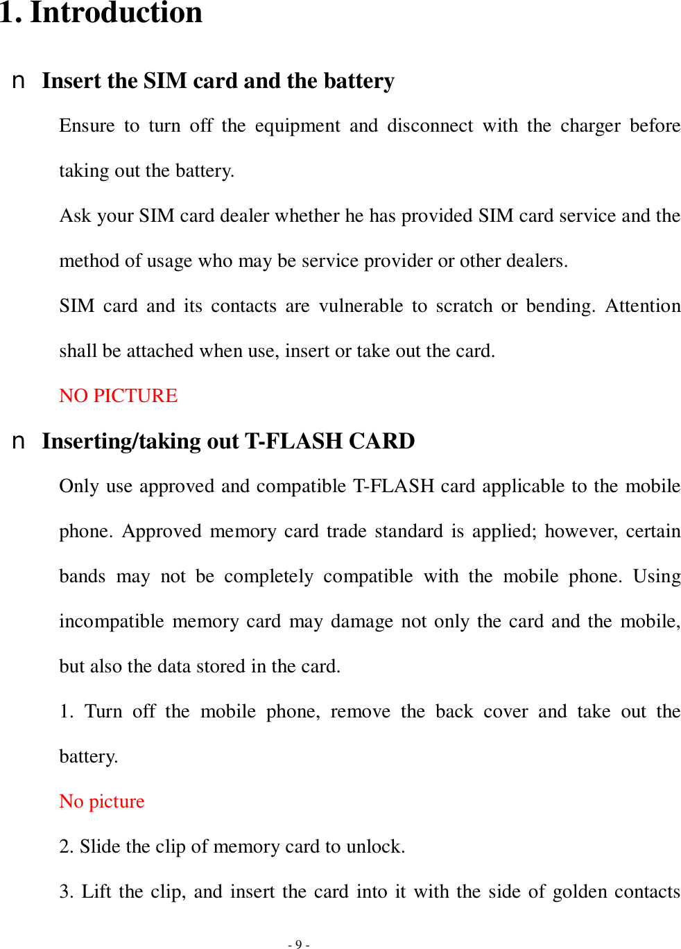  - 9 -  1. Introduction n Insert the SIM card and the battery Ensure to turn off the equipment and disconnect with the charger before taking out the battery. Ask your SIM card dealer whether he has provided SIM card service and the method of usage who may be service provider or other dealers. SIM card and its contacts are vulnerable to scratch or bending. Attention shall be attached when use, insert or take out the card. NO PICTURE n Inserting/taking out T-FLASH CARD Only use approved and compatible T-FLASH card applicable to the mobile phone. Approved memory card trade standard is applied; however, certain bands may not be completely compatible with the mobile phone. Using incompatible memory card may damage not only the card and the mobile, but also the data stored in the card. 1. Turn off the mobile phone, remove the back cover and take out the battery. No picture 2. Slide the clip of memory card to unlock. 3. Lift the clip, and insert the card into it with the side of golden contacts 