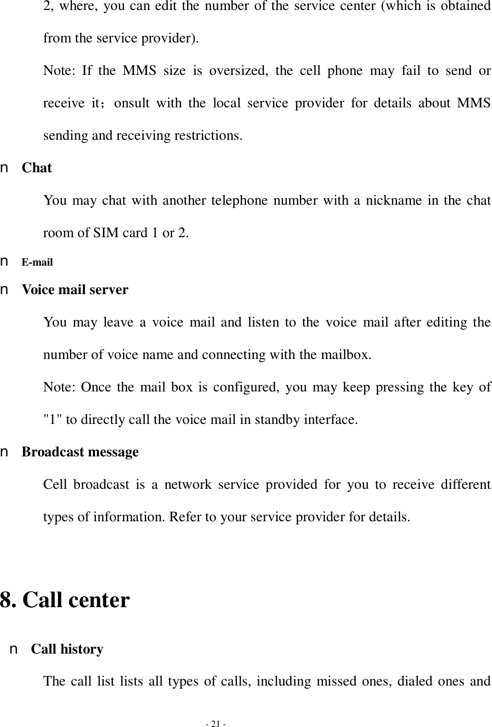  - 21 - 2, where, you can edit the number of the service center (which is obtained from the service provider). Note: If the MMS size is oversized, the cell phone may fail to send or receive it；onsult with the local service provider for details about MMS sending and receiving restrictions. n Chat You may chat with another telephone number with a nickname in the chat room of SIM card 1 or 2. n E-mail n Voice mail server You may leave a voice mail and listen to the voice mail after editing the number of voice name and connecting with the mailbox. Note: Once the mail box is configured, you may keep pressing the key of &quot;1&quot; to directly call the voice mail in standby interface. n Broadcast message Cell broadcast is a network service provided for you to receive different types of information. Refer to your service provider for details.  8. Call center n Call history The call list lists all types of calls, including missed ones, dialed ones and 