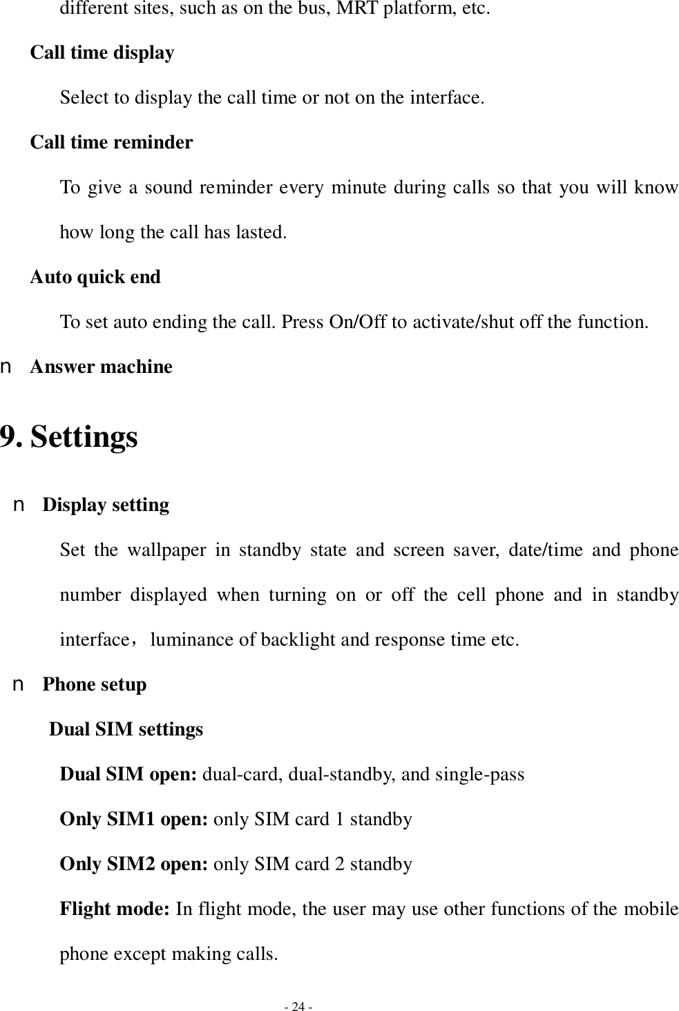  - 24 - different sites, such as on the bus, MRT platform, etc. Call time display Select to display the call time or not on the interface.  Call time reminder To give a sound reminder every minute during calls so that you will know how long the call has lasted. Auto quick end To set auto ending the call. Press On/Off to activate/shut off the function. n Answer machine 9. Settings n Display setting Set the wallpaper in standby state and screen saver, date/time and phone number displayed when turning on or off the cell phone and in standby interface，luminance of backlight and response time etc. n Phone setup Dual SIM settings Dual SIM open: dual-card, dual-standby, and single-pass Only SIM1 open: only SIM card 1 standby Only SIM2 open: only SIM card 2 standby Flight mode: In flight mode, the user may use other functions of the mobile phone except making calls. 