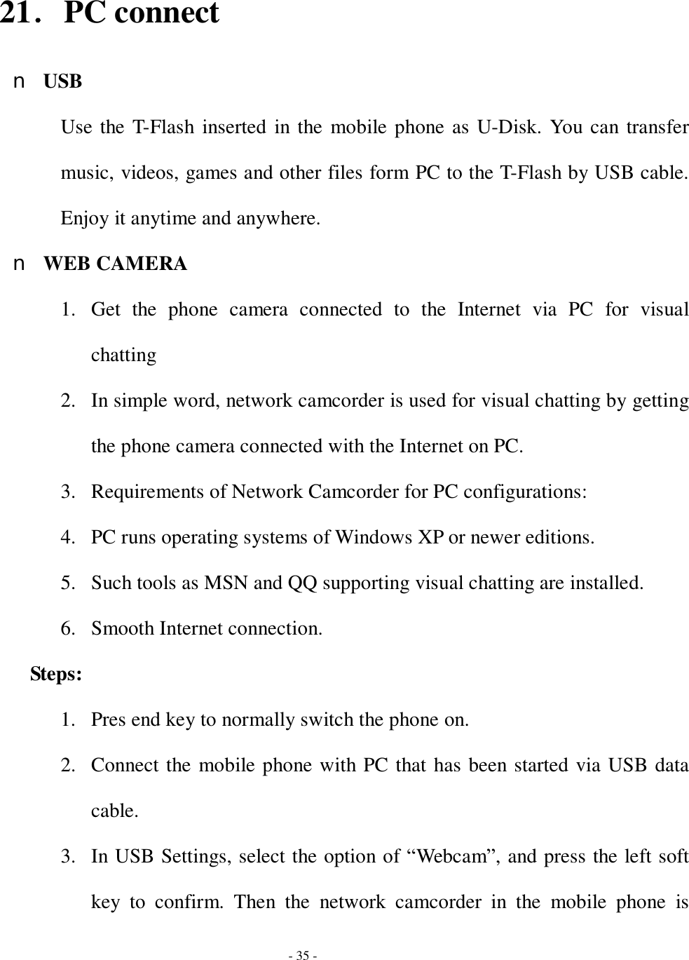  - 35 -  21．PC connect n USB Use the T-Flash inserted in the mobile phone as U-Disk. You can transfer music, videos, games and other files form PC to the T-Flash by USB cable. Enjoy it anytime and anywhere. n WEB CAMERA 1. Get the phone camera connected to the Internet via PC for visual chatting  2. In simple word, network camcorder is used for visual chatting by getting the phone camera connected with the Internet on PC. 3. Requirements of Network Camcorder for PC configurations:  4. PC runs operating systems of Windows XP or newer editions.  5. Such tools as MSN and QQ supporting visual chatting are installed. 6. Smooth Internet connection.  Steps:  1. Pres end key to normally switch the phone on. 2. Connect the mobile phone with PC that has been started via USB data cable. 3. In USB Settings, select the option of “Webcam”, and press the left soft key to confirm. Then the network camcorder in the mobile phone is 