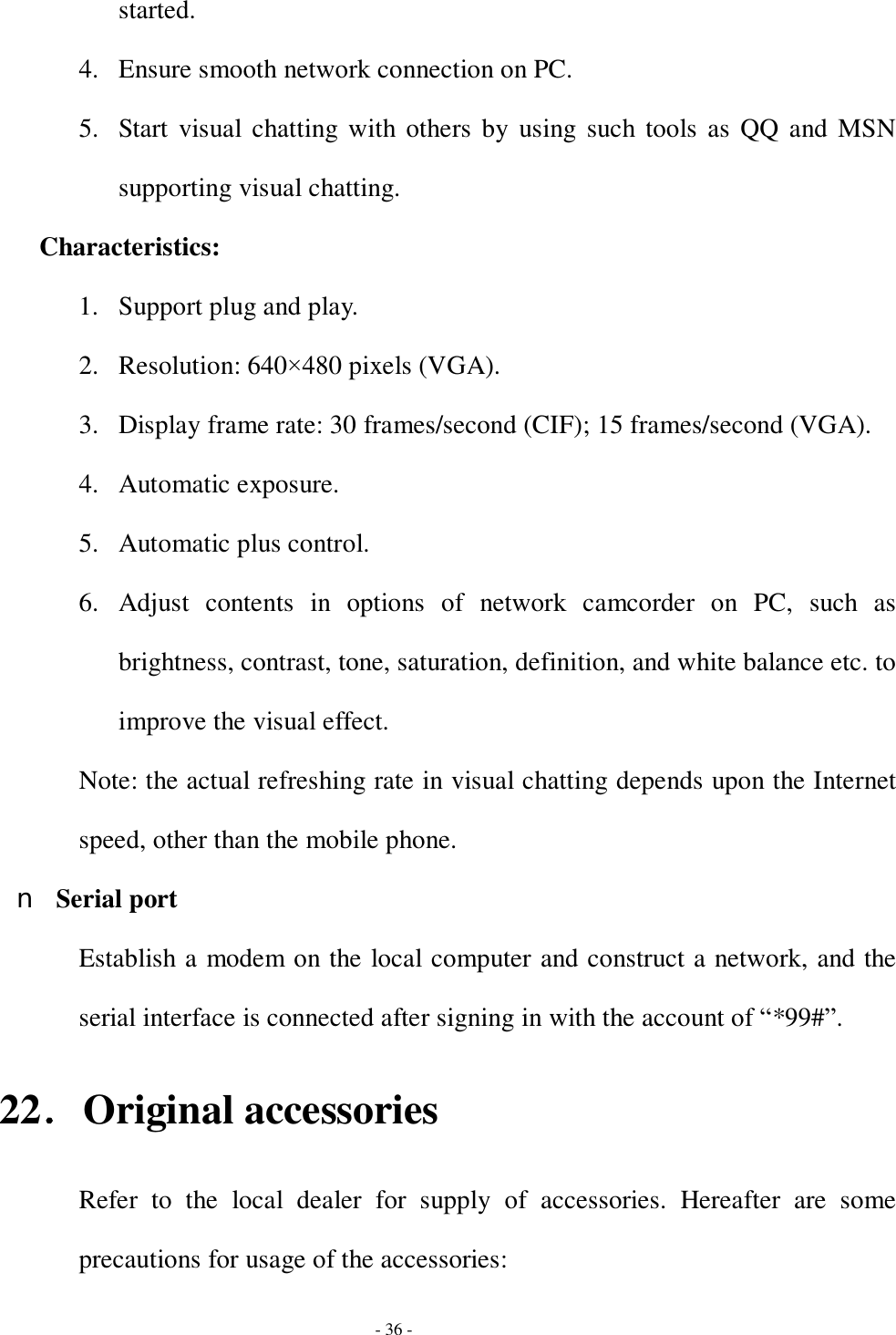  - 36 - started. 4. Ensure smooth network connection on PC.  5. Start visual chatting with others by using such tools as QQ and MSN supporting visual chatting. Characteristics:  1. Support plug and play. 2. Resolution: 640×480 pixels (VGA). 3. Display frame rate: 30 frames/second (CIF); 15 frames/second (VGA). 4. Automatic exposure. 5. Automatic plus control.  6. Adjust contents in options of network camcorder on PC, such as brightness, contrast, tone, saturation, definition, and white balance etc. to improve the visual effect.  Note: the actual refreshing rate in visual chatting depends upon the Internet speed, other than the mobile phone. n Serial port Establish a modem on the local computer and construct a network, and the serial interface is connected after signing in with the account of “*99#”. 22．Original accessories Refer to the local dealer for supply of accessories. Hereafter are some precautions for usage of the accessories: 