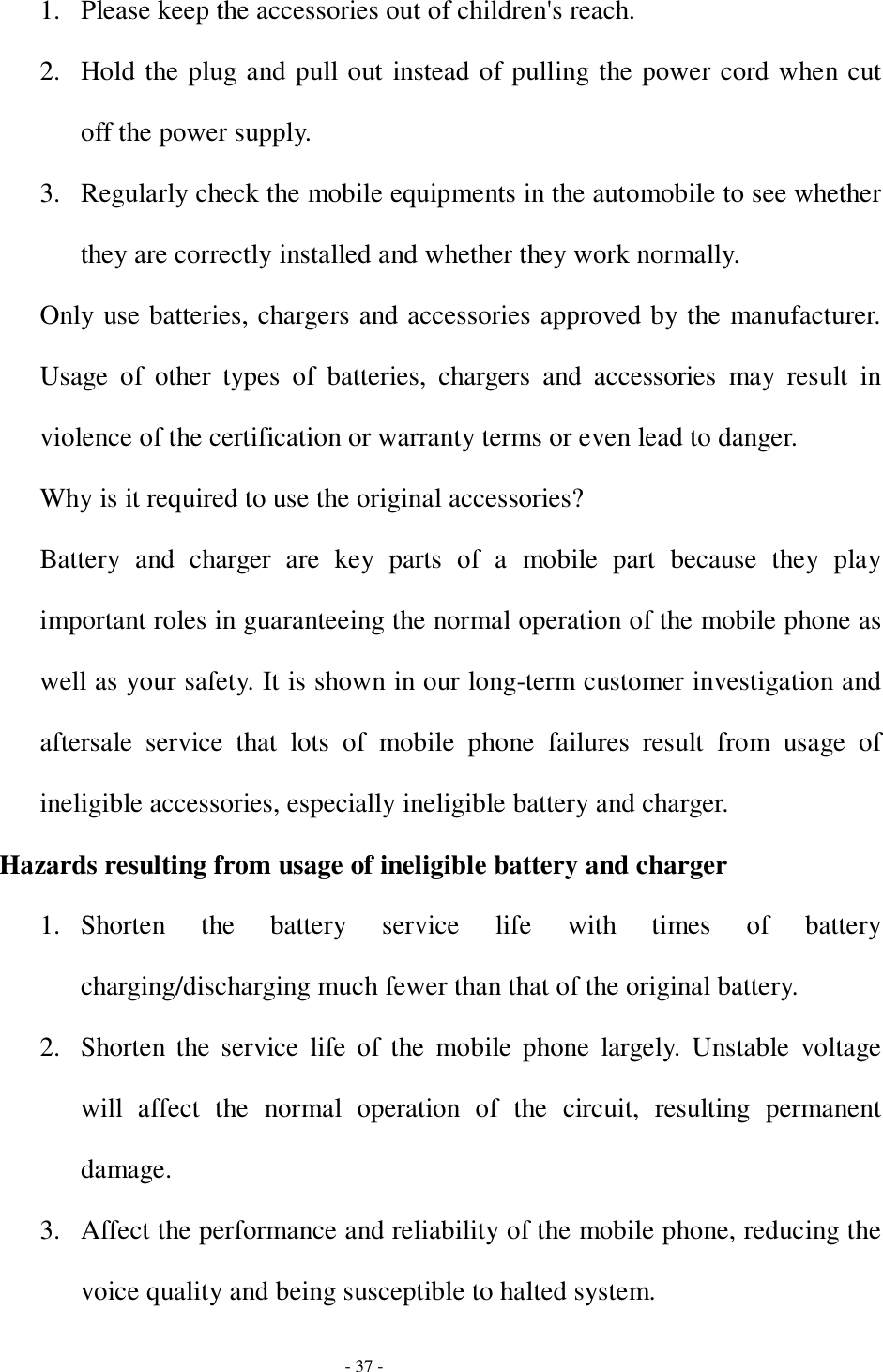  - 37 - 1. Please keep the accessories out of children&apos;s reach. 2. Hold the plug and pull out instead of pulling the power cord when cut off the power supply. 3. Regularly check the mobile equipments in the automobile to see whether they are correctly installed and whether they work normally. Only use batteries, chargers and accessories approved by the manufacturer. Usage of other types of batteries, chargers and accessories may result in violence of the certification or warranty terms or even lead to danger. Why is it required to use the original accessories? Battery and charger are key parts of a mobile part because they play important roles in guaranteeing the normal operation of the mobile phone as well as your safety. It is shown in our long-term customer investigation and aftersale service that lots of mobile phone failures result from usage of ineligible accessories, especially ineligible battery and charger. Hazards resulting from usage of ineligible battery and charger 1. Shorten the battery service life with times of battery charging/discharging much fewer than that of the original battery. 2. Shorten the service life of the mobile phone largely. Unstable voltage will affect the normal operation of the circuit, resulting permanent damage. 3. Affect the performance and reliability of the mobile phone, reducing the voice quality and being susceptible to halted system. 