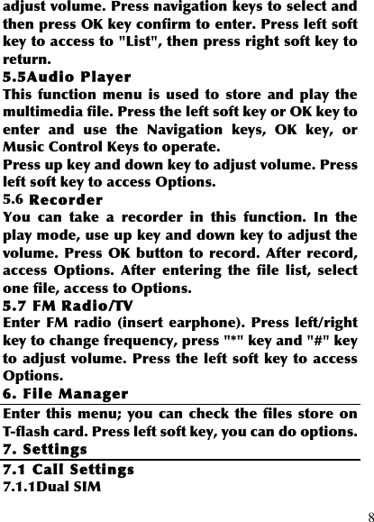  8 adjust volume. Press navigation keys to select and then press OK key confirm to enter. Press left soft key to access to &quot;List&quot;, then press right soft key to return. 5.5Audio Player This  function  menu  is  used  to  store  and  play  the multimedia file. Press the left soft key or OK key to enter  and  use  the  Navigation  keys,  OK  key,  or Music Control Keys to operate. Press up key and down key to adjust volume. Press left soft key to access Options. 5.6 Recorder You  can  take  a  recorder  in  this  function.  In  the play mode, use up key and down key to adjust the volume.  Press  OK  button to  record. After  record, access  Options.  After  entering  the  file  list,  select one file, access to Options. 5.7 FM Radio/TV Enter  FM  radio (insert earphone).  Press left/right key to change frequency, press &quot;*&quot; key and &quot;#&quot; key to adjust volume. Press the left soft  key to access Options. 6. File Manager Enter  this  menu; you can check the  files  store on T-flash card. Press left soft key, you can do options. 7. Settings 7.1 Call Settings 7.1.1Dual SIM 